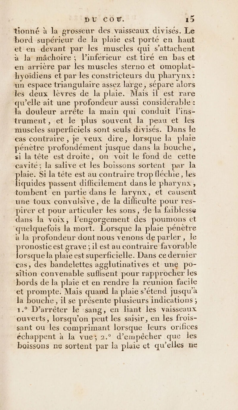 Gonné à la grosseur des vaisseaux divisés. Le bord supérieur de la plaie est porté en haut et en devant par les muscles qui s’attachent à la mâchoire ; l’inferieur est tiré en bas et en arrière par les muscles sterno et omoplat- hyoïdiens et par les constricteurs du pharynx: un espace triangulaire assez large, sépare alors les deux lèvres de la plaie. Mais il est rare qu’elle ait une profondeur aussi considerable : la douleur arrête la main qui conduit lins- trument , et le plus souvent la peau et Îles muscles superficiels sont seuls divisés. Dans le cas contraire , je veux dire, lorsque la plaie pénètre profondément jusque dans la bouche, si la tête est droite, on voit le fond de cette cavité; la salive et les boissons sortent par la laie. Si la tête est au contraire tropfléchie, les liquides passent difficilement dans le pharynx, tombent en partie dans le larynx, et causent une toux convulsive, de la difficulté pour res- pirer et pour articuler les sons, de la faiblesse dans la voix, l’engorgement des poumons et ‘quelquefois la mort. Lorsque la plaie pénètre à la profondeur dont nous venons de parler, le aq est grave ; il est au contraire favorable orsque la plaie est superficielle. Dans ce dernier cas, des bandelettes agglutinatives et une po- sition convenable suflisent pour rapprocher les bords de la plaie et en rendre la reunion facile et ee Mais quand la plaie s’étend jusqu'a la bouche, il se présente plusieurs indications ; 1.° D’arrêter le :sang, en liant les vaisseaux ouverts, lorsqu'on peut les saisir, en les frois- sant ou les comprimant lorsque leurs orifices échappent à la vue; 2.° d’empêcher que les boissons ne sortent par la plaie et qu’elles ne