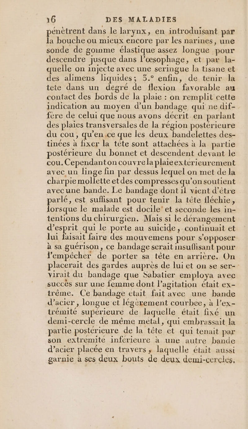énètrent dans le larynx, en introduisant par A bouche ou mieux encore par les narines, une sonde de goinme élastique assez longue pour descendre jusque dans l’oœsophage, et par la- quelle on injecte avec une seringue la tisane et des alimens liquides; 3.° enfin, de tenir la tete dans un degré de flexion favorable au contact des bords de la plaie : on remplit cette indication au moyen d’un bandage qui ne dif- fere de celui que nous avons décrit en parlant des plaies transversales de la région postérieure du cou, qu’en.ce que les deux bandelettes des- tinées à fixer la tête sont attachées à la partie postérieure du bonnet et descendent devant le cou. Cependanton couvrela plaieexterieurement avec un linge fin par dessus lequel on met de la charpie mollette etdes compresses qu’on soutient avec une bande. Le bandage dont il vient d’étre parlé, est suflisant pour tenir la tête fléchie, lorsque le malade est docile’ et seconde les in- tentions du chirurgien. Mais si le dérangement d'esprit qui le porte au suicide, continuait et lui faisait faire des mouvemens pour s’opposer à sa guérison, ce bandage serait insuflisant pour empêcher de porter sa tête en arrière. On placerait des gardes auprès de lui et on se ser-: virait du bandage que Sabatier employa avec succès sur une femme dont l’agitation était ex- itrême. Ce bandage etait fait avec une bande d’acier , longue et légèrement courbee, à l’ex- trémité supérieure de laquelle était fixé un demi-cercle de même metal, qui embrassait la partie posterieure de la tête et qui tenait par son extremite inferieure à une autre bande d’acier placée en travers , laquelle était aussi garnie à ses deux bouts de deux demi-cerclés,