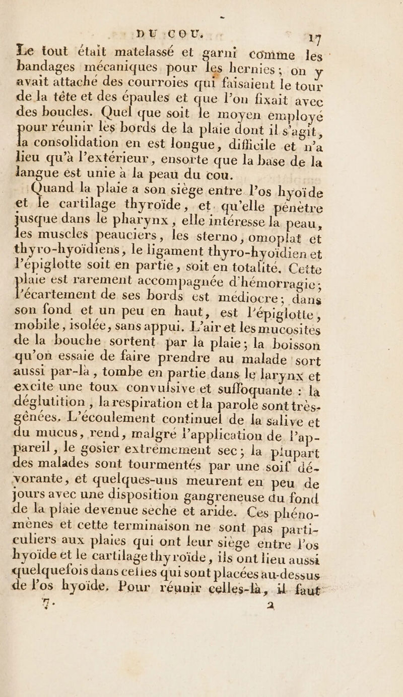 Le tout était matelassé el garni comme les : bandages mécaniques pour les hernies ; on avait attache des courroies qui faisaient le tour de la tête et des épaules et que l’on fixait avec des boucles. Quel que soit le moyen employe our réunir les bords de la plaie dont il s'agit, Le consolidation en est longue, difiicile et n’a lieu qu’à l’extérieur, ensorte que la base de la langue ést unie à la peau du cou. Quand la plaie a son siège entre l’os hyoïde et le cartilage thyroïde, et. qu'elle pénètre jusque dans le pharynx , elle intéresse la peau, _ muscles peauciers, les sterno, omoplat ét thyro-hyoïdiens, le ligament thyro-hyoïdien et l’épiglotte soit en partie, soit en totalité. Cette laie est rarement accompagnée d'hémorragie; Dé de ses bords est médiocre; dans son fond et un peu en haut, est l'épiglotte , mobile, isolée, sans appui. L’air et les mucosités de la bouche sortent. par la plaie; la boisson qu’on essaie de faire prendre au malade sort aussi par-la, tombe en REA dans le larynx et excile une toux convuisive et suffoquante : la déglutition , larespiration et la parole sont très- gênces, L’écoulement continuel de la salive et du mucus, rend, malgre l'application de lPap- pareil, le gosier extrémement sec; la plupart des malades sont tourmentés par une soif dé- vorante, et quelques-uns meurent en peu de jours avec une disposition gangreneuse du fond de la plaie devenue seche et aride. Ces phéno- menes et cette terminaison ne sont pas parti- culiers aux plaies qui ont leur siège entre l'os hyoïde et le cartilage thyroïde , ils ont lieu aussi quelquefois dans ceiies qui sont placées au-dessus de los hyoïde, Pour réunir celles-là, il faut: se 21