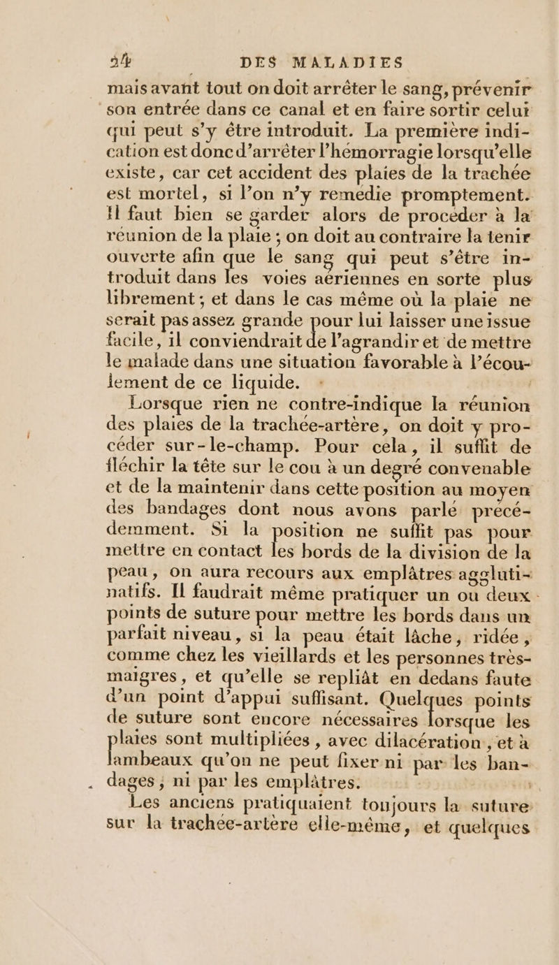 mais avañt tout on doit arrêter le sang, prévenir son entrée dans ce canal et en faire sortir celui qui peut s’y être introduit. La première indi- cation est doncd’arrêter l’hémorragie lorsqu'elle existe, car cet accident des plaies de la trachée est mortel, si l’on n’y remedie promptement. H faut bien se garder alors de proceder à la reunion de la plaie ; on doit au contraire la tenir ouverte afin que le sang qui peut s’être in- troduit dans les voies aériennes en sorte plus librement ; et dans le cas même où la plaie ne serait pas assez grande pour lui laisser une issue facile, 11 conviendrait de l’agrandir et de mettre le malade dans une situation favorable à l’écou- iement de ce liquide. : | Lorsque rien ne contre-indique la réunion des plaies de la trachee-artère, on doit y pro- céder sur-le-champ. Pour cela, il suflit de fléchir la tête sur Le cou à un degré convenable et de la maintenir dans cette position au moyen des bandages dont nous avons parle precé- demment. Si la position ne suffit pas pour mettre en contact fe bords de la division de la peau, On aura recours aux emplâtres aggluti- natifs. IL faudrait même pratiquer un où deux : points de suture pour mettre les bords dans un parfait niveau, si la peau était lâche, ridée, comme chez les vieillards et les personnes très- maigres, et qu’elle se repliât en dedans faute dun point d'appui suflisant. Quelques points de suture sont encore nécessaires Fra les lates sont multipliées , avec dilacération:, et à Re qu’on ne peut fixer ni par les ban- dages ; ni par les emplâtres. Les anciens pratiquaient toujours la suture: sur la trachee-artère elle-même, et quelques