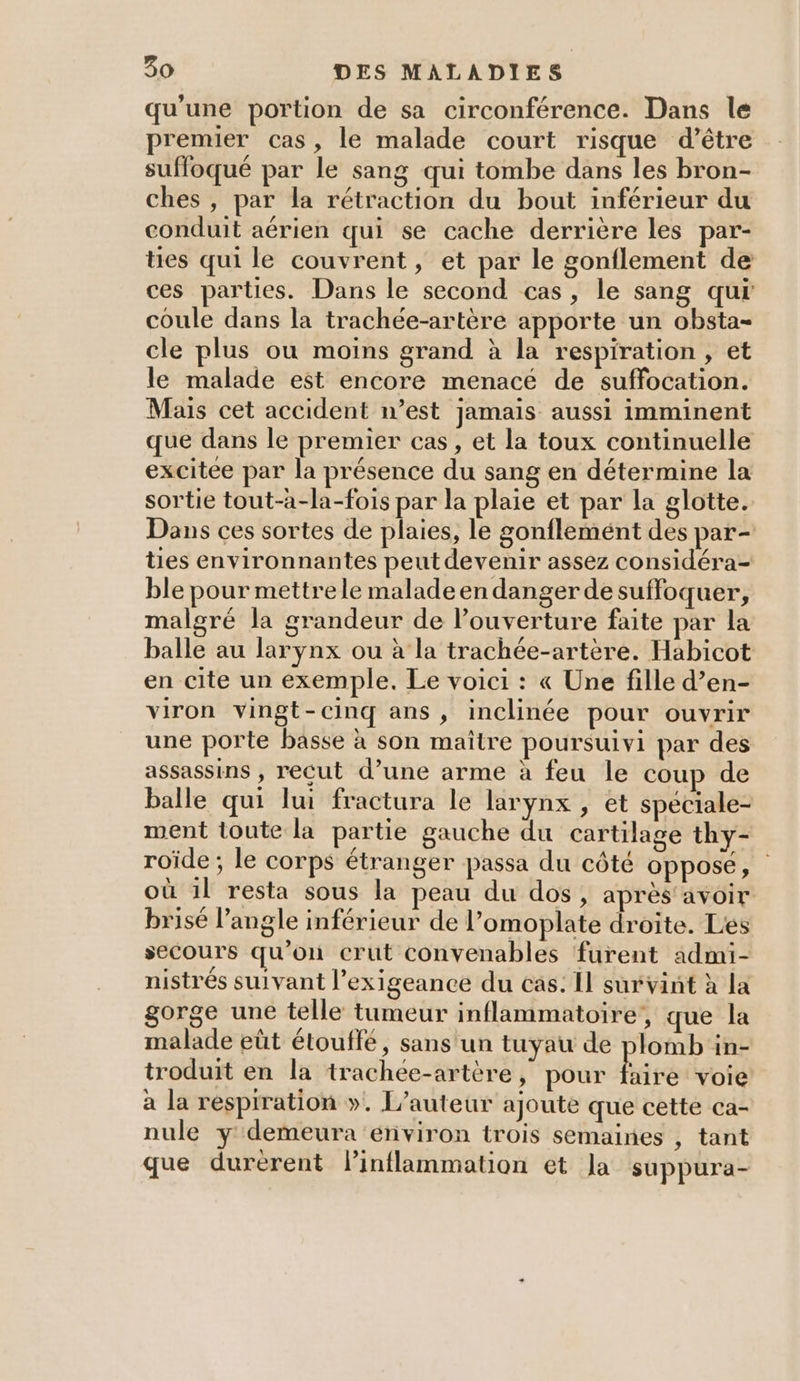 qu'une portion de sa circonférence. Dans le premier cas, le malade court risque d’être suffoqué par le sang qui tombe dans les bron- ches , par la rétraction du bout inférieur du conduit aérien qui se cache derrière les par- tes qui le couvrent, et par le gonflement de ces parties. Dans le second cas, le sang qui coule dans la trachée-artère apporte un obsta- cle plus ou moins grand à la respiration, et le malade est encore menacé de suffocation. Mais cet accident n’est jamais aussi imminent que dans le premier cas, et la toux continuelle excitée par la présence du sang en détermine la sortie tout-à-la-fois par la plaie et par la glotte. Dans ces sortes de plaies, le gonflemént des par- ties environnantes peut devenir assez considéra- ble pour mettrele malade en danger de suffoquer, malgré la grandeur de l’ouverture faite par la balle au larynx ou à la trachée-artère. Habicot en cite un exemple. Le voici : « Une fille d’en- viron vingt-cinq ans , inclinée pour ouvrir une porte basse à son maître poursuivi par des assassins , recut d’une arme à feu le coup de balle qui lui fractura le larynx , et spéciale- ment toute la partie gauche du cartilage thy- roïde ; le corps étranger passa du côté opposé, | où 1l resta sous la peau du dos, après avoir brisé l'angle inférieur de l’omoplate droite. Les secours qu’on crut convenables furent admi- nistrés suivant l’exigeance du cas: Il sur vint à La gorge une telle tumeur inflammatoire’, que la malade eût étouffé, sans'un tuyau de plomb in- troduit en la trachee-artère, pour Eire voie a la respiration ». L'auteur ajouté que cetté ca- nule y demeura environ trois semaines , tant que durerent linflammation et Ja suppura-