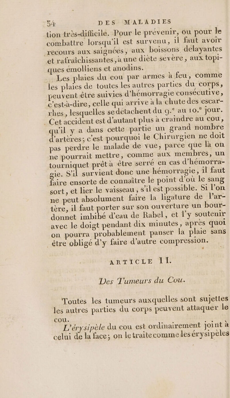 tion très-difiicile. Pour le prévenir, où pour le combattre lorsqu'il est survenu, il faut avoir recours aux saignées, aux boissons delayantes et rafraîchissantes , à une diète sévère, aux topi- ques éemolliens et anodains. Les plaies du cou par armes à feu, comme les plaies de toutes les autres parties du corps, peuvent être suivies d'hémorragie consécutive, c’est-à-dire, celle qui arrive à la chute des escar- rhes, lesquelles se détachent du 0.° au 10.° jour. | Cet accident est d'autant plus à craindre au cou, w'il y a dans cette partie un grand nombre l'artères ; c’est pourquoi le Chirurgien ne doit pas perdre le malade de vue, parce que là on ne pourrait mettre, comme aux membres, un tourniquet prêtà être serre en cas d’hémorra- o1e. s'il survient donc une hémorragie, il faut Lére ensorte de connaître le point d'ou le sang sort , et lier le vaisseau , s'il est possible. Si l’on ne peut absolument faire la ligature de Par- tère, il faut porter sur son ouverture un bour- donnet imbibé d’eau de Rabel, et lÿ soutenir avec le doigt pendant dix minutes , après quoi on pourra probablement panser la plaie sans _être obligé d'y faire d'autre compression. ARTICLE Il. Des Tumeurs du Cou. Toutes les tumeurs auxquelles sont sujettes les autres parties du corps peuvent attaquer le cou. L’érysipèle du cou est ordinairement joint à celui de la face; on le traitecomme les érysipèles