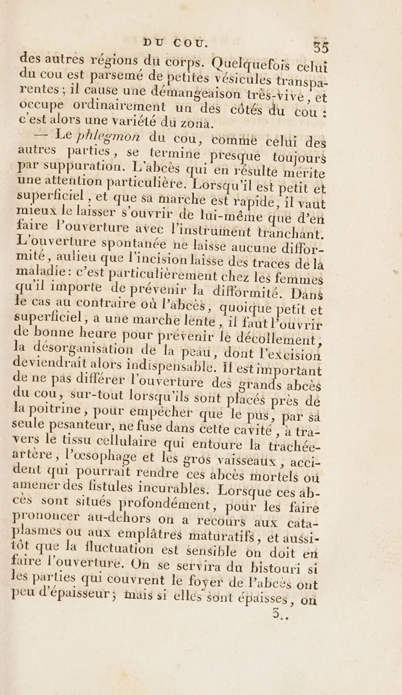 des autres régions du Corps. Quelquefois celui du cou est parsemé de petites vésicules transpa- rentes ; il cause une démangeaison trés-Vive , et occupe ordinairement un dés cotés du cou : c'est alors une variété du zona. — Le phlesmon du cou, comme celui des auires parties, se termine presque toujours par suppuration. L'abcès qui en résulté mérite une attenlion particulière. Lorsqu'il est petit et superficiel , et que $àa marche est rapide, il vaut mieux le laisser s'ouvrir de lui-même que d’en faire lPouverture avec l'instrument tranchant. L'ouverture spontanée ne laisse aucune diffor- mité, aulieu que l’incision laisse des traces dé là maladie: c’est particulièrement chez les femmes qu'il importe de prévenir la diférmité. Dans le cas au contraire où Pabcès , quoique petit et superliciel, à une marche lénte » il faut ouvrir de bonne heure pour prévenir le décollement, la désorganisation dé la peau, dont l’excision deviendrait alors indispensable, 1] estimportant de ne pas différer l'ouverture des grands abcès du cou, sur-tout lorsqu'ils sont placés près dé la poitrine, pour empêcher que le pus, par sà seule pesanteur, ne fuse dans éette cavite , à tra- vers le tissu cellulaire Qui entoure la trachée- artère, l’œsophage et les gros vaisseaux ; aCCI- dent qui pourrait rendre ces abcès mortels où amener des fistules incurables. Lorsque ces 4b- ces sont situés profondément, pour les faire prononcer au-dehors on a recours aux cata- plasmes où aux emplâtres mäturatifs, ét auési- tôt que la fluctuation est sensible on doit er faire l'ouverture, On se servira du bistouri si les parties qui couvrent le foyer de l’abcès ont peu d'épaisseur; mais si elles sont épaisses, on 3