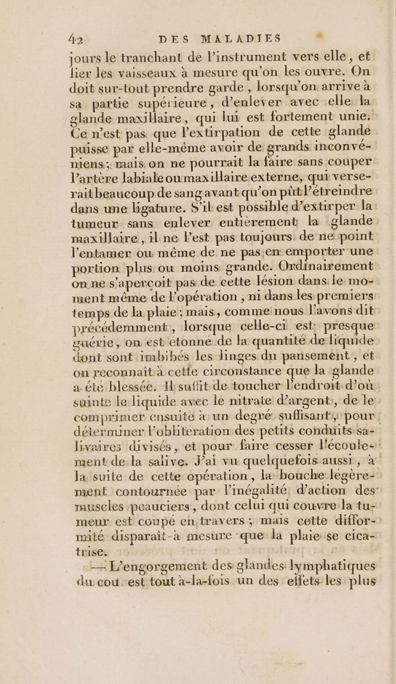 jours le tranchant de l’instrument vers elle, et lier les vaisseaux à mesure qu'on les ouvre. On doit sur-tout prendre garde , lorsqu'on arrive à sa partie supérieure, d’enlever avec elle. la Ce n’est pas que lextirpation de cette glande niens ; mais on ne pourrait la faire sans couper l’artère labialeoumaxillaire externe, qur verse- raitheaucoup de sangavant qu’on pütl? étreindre dans une ligature. S'il est ossible d’extirper la maxillaire , ilne l’est pas toujours de ne point l’entamer où même de ne pas en: emporter une portion plus: ou moins grande. Ordinairement on ne s'aperçoit pas de cette lésion dans: le mo- ment même de l'opération , n1 dans les premiers temps de la plaie; mais, comme nous l'avons dit précédemment, lorsque cele-e1 est: presque vuérie, on est étonne de la quantité de liquide dont sont imbibés les linges: du pansemént;, et on reconnaît à cette circonstance que la ‘glande a été blessée. Hsufit de toucher l'endroit d’où suinte le liquide avec le nitrate d’argent:, de le comprimer ensuite à un degré: suflisant:; pour ment dela salive. J'ai vu quelquefois aussr, à rauscles peauciers, dont celui qui couvre la tu- Mur mité disparaît-àa mesure que la plaie se cica- trise. | l° — F’engorgement des glandes Iymphatiques du: cou est tout à-la-fois un des effets les plus