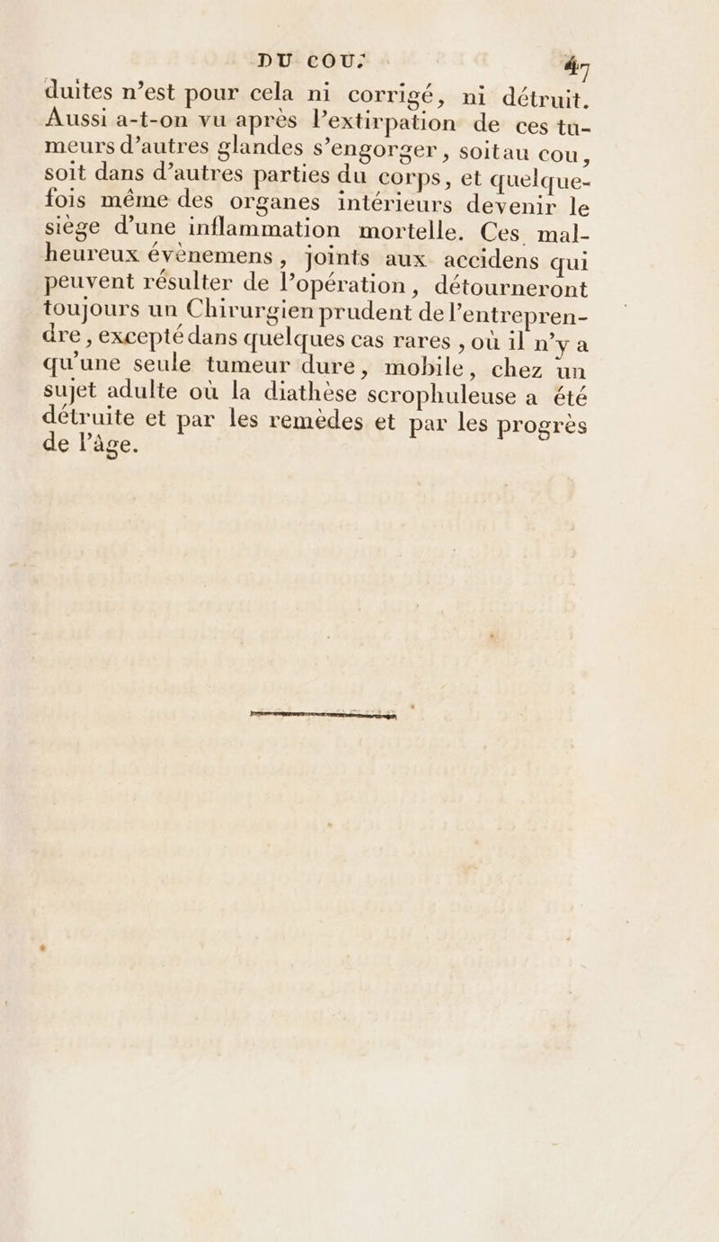 duites n’est pour cela ni corrigé, ni détruit. Aussi a-t-on vu après Pextirpation de ces tu- meurs d’autres glandes s’engorger , soitau cou, soit dans d’autres parties du corps, et quelque- fois même des organes intérieurs devenir le siège d’une inflammation mortelle. Ces mal- heureux évènemens, joints aux accidens qui peuvent résulter de l’opération, détourneront toujours un Chirurgien prudent de l’entrepren- dre , excepté dans quelques cas rares , où il n’y a qu'une seule tumeur dure, mobile, chez un sujet adulte où la diathèse scrophuleuse a été détruite et par les remèdes et par les progrès de lâge.