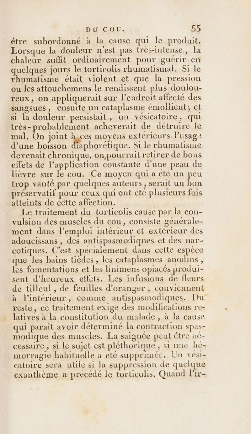 être subordonné à la cause qui le produit. Lorsque la douleur n'est pas trés-intense, la chaleur suffit ordinairement pour guérir en uelques jours le torticolis rhumatismal. Si le re était violent et que la pression ou les attouchemens le rendissent plus doulou- reux, on appliquerait sur l'endroit affecté des sangsues, ensuite un cataplasme émollient; et si la douleur persistait, un vésicatoire, qui très- probablement acheverait de détruire le mal. On joint à,ces moyens exterieurs. lusag &gt; d’une boisson diaphorétique. Si le rhumatisme devenait chronique, on pourrait retirer de bons effets de l'application constante d’une peau de lièvre sur le cou. Ce moyen qui a ete un peu trop vanté par quelques auteurs , serait un bon préservatif pour ceux qui ont ete plusieurs fois atteints de cétte affection. Le traitement du torticolis cause par la con- vulsion des muscles du cou, consiste genérale- ment dans l'emploi intérieur et extérieur des adoucissans , des antispasmodiques et des nar- cotiques. C’est specialement dans cette espèce que les bains tièdes , les cataplasmes anodins , les fomentations et les linimens opiacés produi- sent d’heureux effets. Les infusions de fleurs de tilleul , de feuilles d'oranger , conviennent a l’intérieur, comme antispasmodiques. Du reste, ce traitement exige des modifications re- latives à la constitution du malade , à la cause qui paraît avoir déterminé la contraction spas- modique des muscles. La saignée peut être né- cessaire , si le sujet est pléthorique , si une hé- morragie habituelle a eté supprimée. Un veési- catoire sera utile si la suppression de quelque exanthème a précédé le torticolis, Quand Pir-