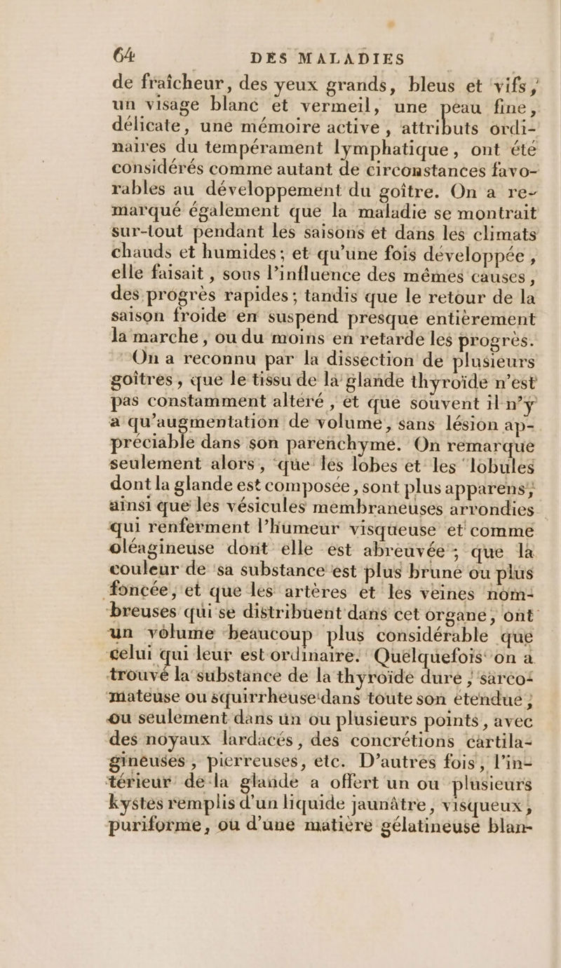 de fraîcheur, des yeux grands, bleus et vifs, un visage blanc et vermeil, une peau fine, délicate, une mémoire active, tt BU ordi- naires du tempérament lymphatique, ont été considérés comme autant de circonstances favo- rables au développement du goître. On a re- marqué également que la maladie se montrait sur-tout pendant les saisons ét dans les climats chauds et humides ; et qu’une fois developpée, elle faisait , sous l’influence des mémes causes, des progrès rapides ; tandis que le retour de la saison froide en suspénd presque entierement la marche , ou du moins en retarde les progrès. On a reconnu par la dissection de plusieurs goîtres , ue le tissu de là glande thyroïde n’est pas constamment alteré ; ét que souvent il ny a qu'augmentation de volume, sans lésion ap- préciable dans son parenchyme. On remarque seulement alors , ‘que les lobes et les ‘lobuleg dont la glande est composée, sont plus apparens ainsi que les vésicules membraneuses arrondies qui renferment l’humeur visqueuse et comme oléagineuse dorit elle est abreuvée'; que la couleur de ‘sa substance est plus brune ou plus Æoncée , et que les artères et les veines nom: breuses quise distribuent dans cet organe, ont un volume beaucoup plus considérable que celui qui leur est ordinaire. Queélquefoïs' on a trouvé la substance de la thyroïde duré /säréo: mateuse ou squirrheusetdans toute son étendue ; ou seulement dans üun ou plusieurs points, avec des noyaux lardacés, des concrétions cartila- gineuses , pierreuses, etc. D’autres fois, l’in- térieur' dela glande a offert un ou plusieurs kystes remplis d'un liquide jaunâtre, visqueux, puriforme, ou d’une matière gélatineuse blan-