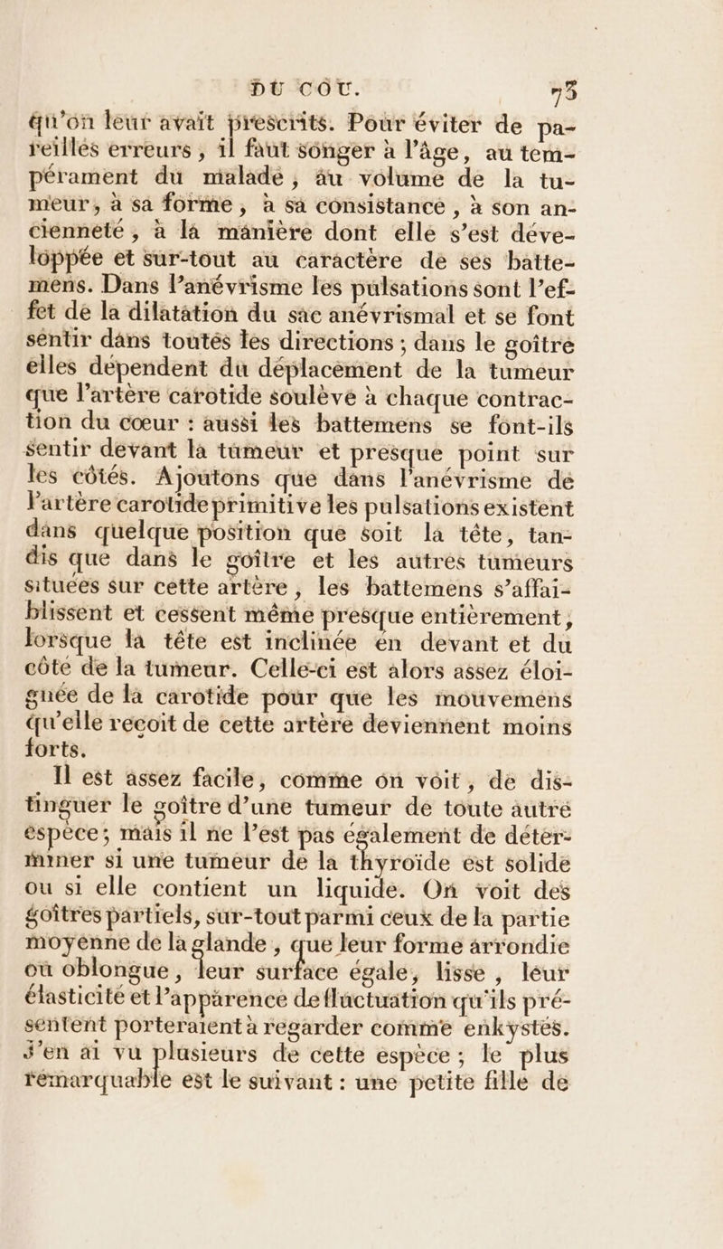 aun’on leur avait prescrits. Pour éviter de pa- reillés erreurs , il faut songer à l’âge, au tem- pérament du malade, àâu volume de la tu- meur, à sa forme, à sa consistance , à son an- cienneté , à là mänière dont elle s’est déve- loppée et sur-tout au caractère de ses batte- mens. Dans l’anévrisme les pulsations sont l’ef- fet de la dilatation du sac anévrismal et se font sentir dâns toutés les directions ; dans le goîtré elles dépendent du déplacèment de la tumeur que l'artère carotide soulève à chaque contrac- tion du cœur : aussi les batteméns se font-ils $Sentir devant la tümeur et presque point sur les côtés. Ajoutons que dans l’'anévrisme de Partère carotide primitive les pulsations existent dans quelque position que éoit la tête, tan- dis que dans le goître et les autres tumeurs situees sur cette artère, les battemens s’affai- blissent et cessent même presque entièrement, Jorsque la tête est inclinée én devant et du côte de la tumeur. Celle-ci est alors assez éloi- gnée de là carotide pour que les mouveméns qu'elle recoit de cette artère deviennent moins forts. Il est assez facile, comme on voit, de dis- tinguer le coître d’une tumeur de toute autré espèce; mais 1l ne l’est pas également de déter: imner si une tumeur de la thyroïde est solide ou si elle contient un liquide. On voit des goîtres partiels, sur-tout parmi ceux de la partie moyenne de la glande , que leur forme arrondie où oblongue, leur surface égale, lisse, leur élasticité et l'apparence defluctuation qu'ils pré- sentent porteraient à regarder comme enkystes. J'en ai vu plusieurs de cette espèce ; le plus remarquable est le suivant : une petite fille de