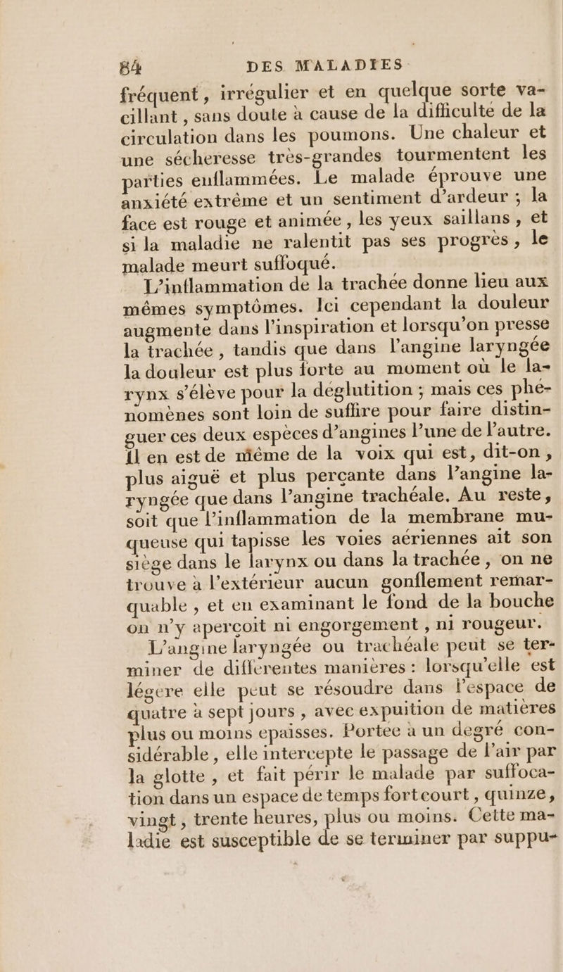 fréquent , irrégulier et en quelque sorte va- cillant , sans doute à cause de la difficulte de la circulation dans les poumons. Une chaleur et une sécheresse très-grandes tourmentent les arties enuflammées. Le malade éprouve une anxiété extrême et un sentiment d’ardeur ; la face est rouge et animée , les yeux saillans , et si la maladie ne ralentit pas ses progres , le malade meurt suffoqué. L’inflammation de la trachée donne lieu aux mêmes symptômes. lei cependant la douleur augmente dans l'inspiration et lorsqu’on presse la trachée , tandis que dans l’angine laryngée la douleur est plus forte au moment où le la- rynx s'élève pour la déglutition ; mais ces phé- nomènes sont loin de suflire pour faire distin- uer ces deux espèces d’angines lune de l'autre. LL en est de méme de la voix qui est, dit-on, plus aiguë et plus perçante dans l’angine la- ryngée que dans l’angine trachéale. Au reste, soit que l’inflammation de la membrane mu- queuse qui tapisse les voies aériennes ait son siège dans le larynx ou dans la trachée , on ne trouve à l'extérieur aucun gonflement rermar- quable , et en examinant le fond de la bouche on n’y apercoit ni engorgement , ni rougeur. L’angine laryngée ou trachéale peut se ter- miner de diffcrentes manières : lorsqu'elle est légere elle peut se résoudre dans l’espace de quatre à sept jours , avec expuition de matières lus ou moins epaisses. Portee a un degré con- sidérable , elle intercepte le passage de l'air par la glotte , et fait périr le malade par suffoca- tion dans un espace de temps fortcourt, quinze, vingt , trente heures, plus ou moins. Cette ma- ladie est susceptible de se terminer par suppu-