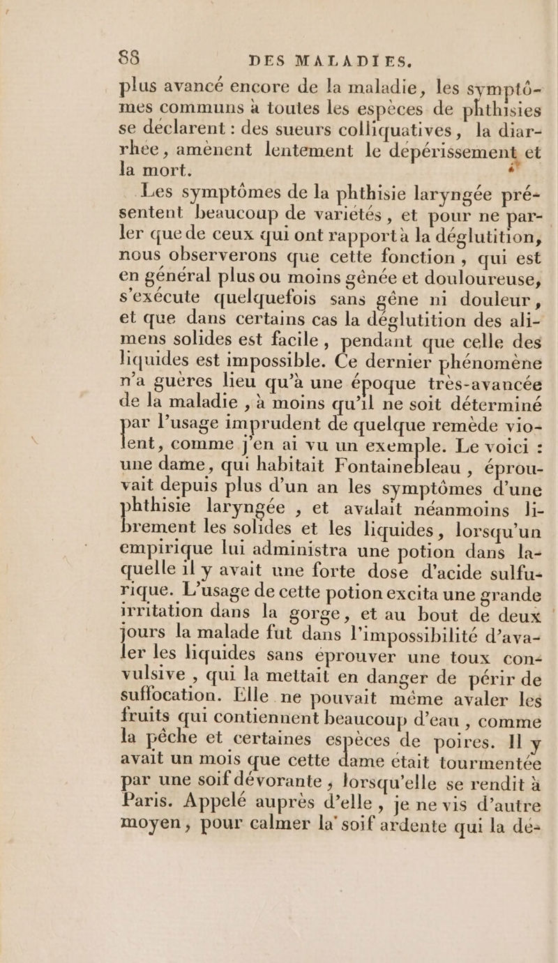 plus avancé encore de la maladie, les symptô- mes communs à toutes les espèces de phthisies se declarent : des sueurs colliquatives, la diar- rhee , amènent lentement le depérissement et la mort. ? Les symptômes de la phthisie laryngée pré- sentent beaucoup de variétés, et pour ne par- ler que de ceux qui ont rapport à la déglutition, nous observerons que cette fonction , qui est en général plus ou moins génée et douloureuse, s'exécute quelquefois sans gêne ni douleur, et que dans certains cas la déglutition des ali- mens solides est facile, pendant que celle des liquides est impossible. Ce dernier phénomène n'a gucres lieu qu’à une é oque très-avancée e la maladie , à moins qu’il ne soit déterminé ar l’usage imprudent de quelque remède vio- EUR comme j'en ai vu un exemple. Le voici : une dame, qui habitait Fontainebleau , éprou- vait depuis plus d’un an les symptômes d’une hthisie laryngée , et avalait néanmoins li- Eau les solides et les liquides, lorsqu'un empirique lui administra une potion dans la- quelle il y avait une forte dose d'acide sulfu- rique. L'usage de cette potion excita une grande irritation dans la gorge, et au bout de deux jours la malade fut dans l'impossibilité d’ava- ler les liquides sans éprouver une toux con: vulsive , qui la mettait en danger de périr de suffocation. Elle ne pouvait même avaler les fruits qui contiennent beaucoup d’eau | comme la pêche et certaines PES de poires. Il y avait un mois que cette dame était tourmentée par une soif dévorante , lorsqu'elle se rendit à Paris. Appelé auprès d’elle, je ne vis d’autre moyen, pour calmer la’ soif ardente qui la dé-