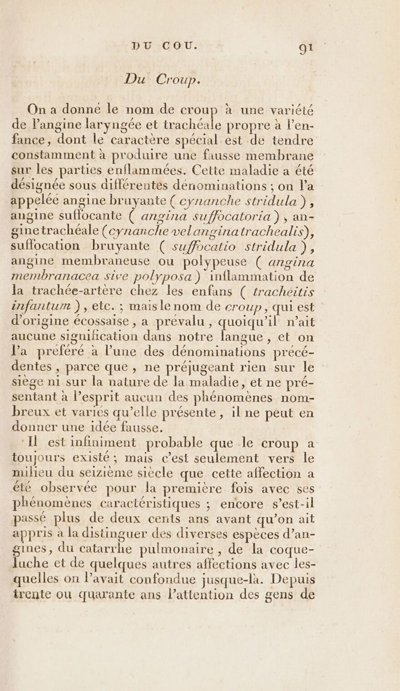 Du Croup. On a donne le nom de croup à une variété de l’angine laryngée et trachéale propre à l’en- fance, dont le caractère spécial est de tendre constamment à produire une fausse membrane sur les parties enflammées. Cette maladie a été désignée sous différentes dénominations ; on l’a appelée angine bruyante ( cyranche stridula ), angine suffocante ( angina suffocatoria ), an- gine trachéale (cynanche velanginatrachealis), suffocation bruyante ( suffocatio stridula ), angine membraneuse ou polypeuse ( angina membranacea sive polyposa) inflammation de la trachée-artere chez les enfans ( tracheitis infantum ), etc. ; mais le nom de croup , qui est d'origine écossaise , a prévalu , quoiqu'il n'ait aucune signification dans notre langue , et on l’a preféré à l’une des dénominations précé- dentes , parce que , ne préjugeant rien sur le siège n1 sur la nature de la maladie, et ne pré- sentant à l’esprit aucun des phénomènes nom- breux et variés qu’elle présente, il ne peut en donner une idée fausse. ‘Il est infiniment probable que le croup a toujours existé ; mais c’est seulement vers le milieu du seizième siecle que cette affection a été observée pour la première fois avec ses phénomènes caractéristiques ; encore s’est-il passé plus de deux cents ans avant qu’on ait appris à la distinguer des diverses espèces d’an- gines, du catarrhe pulmonaire , de la coque- luche et de quelques autres affections avec les- quelles on Pavait confondue jusque-là. Depuis trente ou quarante ans l’attention des gens de