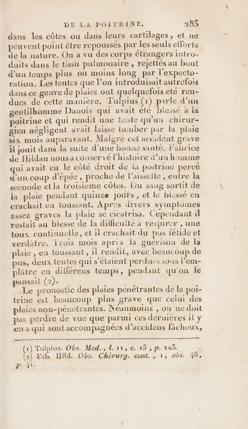 dans les côtes ou dans leurs cartilages, et ne peuvent point être repoussés par les seuls efforts dé la nature. On a vu des corps étrangers intro- duits dans le tissu pulmonaire , rejettés au bout d'un temps plus ou moins long par l’expecto- ration. Les tentes que lPon introduisait autrefois dans ce genre de plaies ont quelquefois été ren- dues de cette manière. Tulpius (1) parle d’un gentilhomme Danois qui avait été )iessé à la poitrine et qui rendit une lente qu'un chirur- gien négligent avait laisse tomber par la plaie six mois auparavant. Malgré cet accident grave rl jouit dans la suite d'une bonne santé. Fabrice de Hiidan nous a conser vé l'histoire d’un homme qui avait eu le côté droit de ia poitriue percé d’un coup d'épée, proche de l’aisseile , entre la seconde et la troisième côtes. Du sang sortit de la plaie pendant quiuze jours, et le bicssé en crachuit en toussant. Apres divers syinptômes assez STaves la plate se cicatrisa. Cependant 1l restait au blesse de la diflicuité à respirer , une toux continuelle, et 1l crachait du pus féuide et verdètre. ‘Lrois mOIS apres la guerison de la plaie , en toussant, il rendit, avec beaucoup de pus, deux tentes qui s'étaient perdues sous l’em- plâtre en différens temps, pendant qu'on le pansait (2). Le pronostic des plaies penétrantes de la poi- trine ést beaucoup plus grave que celui des plaies non-pénetrantes. Néanmoins , onu ne doit pas perdre de vue que parmi ces dernières 11 y en a qui sont accompagnées d’accidens fàcheux, (1) Tulpius. Obs. Med. , 1. 11, €. 15 , p. 105. (o) Kab, Hild. Obs. Chirurg. cent. ; 1, ods. 49, ?. Hi.