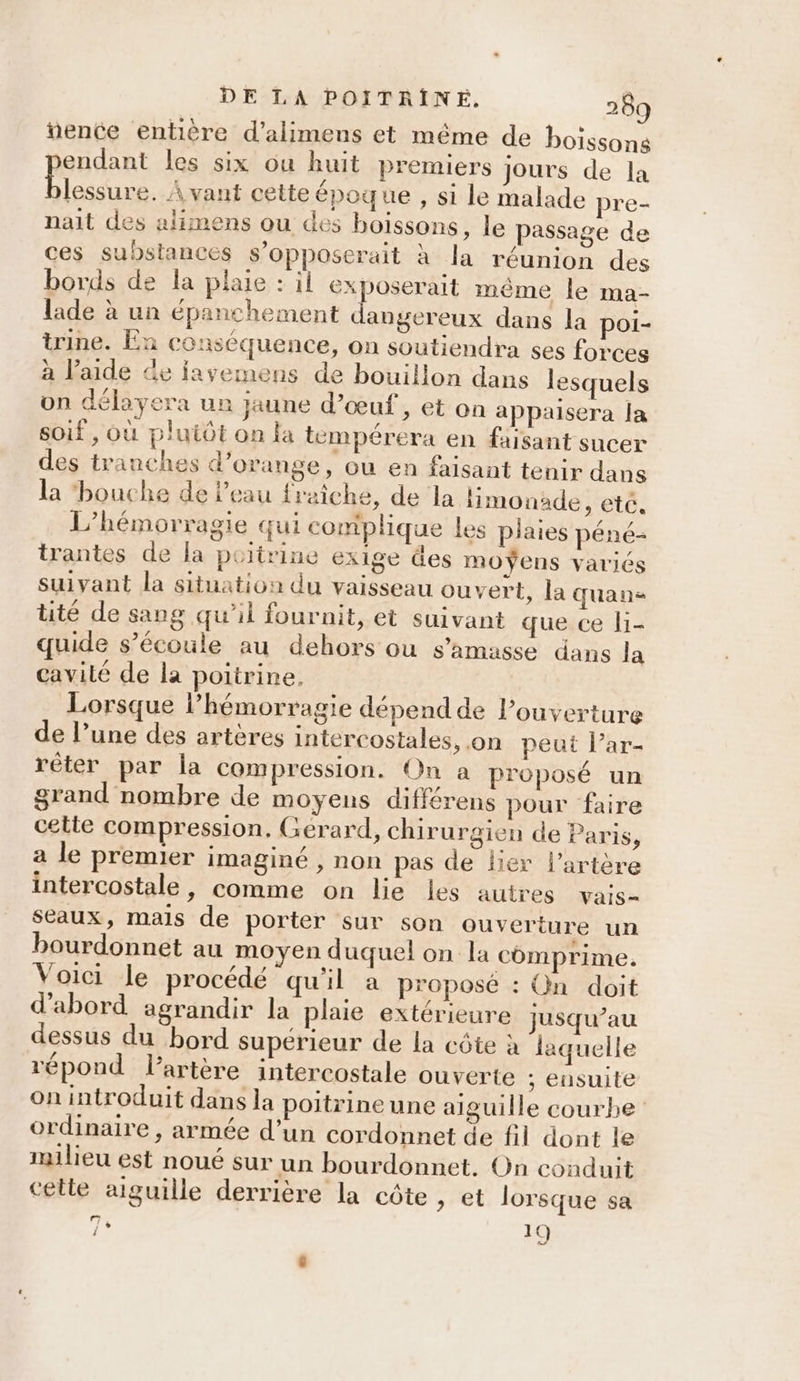 “ente entière d’alimens et même de boissons endant les six ou huit premiers jours de la lessure. À vant cette époque , si le malade pre- nait des alimens ou des boissons, le passage de ces substances s’opposerait à la réunion des bords de la plaie : il exposerait même Îe ma- lade à un épanchement angereux dans la poi- trine. En conséquence, on soutiendra ses forces à l’aide Ge iayemens de bouillon dans lesquels on délayera un jaune d'œuf, et on appaisera la soif , Où plutôt on la tempérera en faisant sucer des tranches d'orange, ou en faisant tenir dans la ‘bouche de l'eau fraîche, de la limonade, eté. L’hémorragie qui complique les plaies péné- trantes de la poitrine exige des moÿens variés suivant la situation du vaisseau ouvert, la quane tité de sang qu’il fournit, et suivant que ce li- quide s’écoule au dehors ou s’amasse dans la cavilé de la poitrine, Lorsque lhémorragie dépend de l’ouverture de l’une des artères intercostales, on peut l’ar- rêter par la compression. On a proposé un grand nombre de moyens différens pour faire cette compression. Gerard, chirurgien de Paris, a le premier imaginé , non pas de lier l’artère intercostale, comme on lie les autres vais- seaux, mais de porter sur son ouverture un bourdonnet au moyen duquel on la comprime. Voici le procédé qu'il a proposé : On doit d'abord agrandir la plaie extérieure jusqu’au dessus du bord superieur de la côte à laquelle répond l'artère intercostale ouverte ; ensuite on introduit dans la poitrine une aiguille courbe ordinaire , armée d’un cordonnet de fil dont le milieu est noué sur un bourdonnet. On conduit celle aiguille derrière la côte , et lorsque sa 7° 19 :