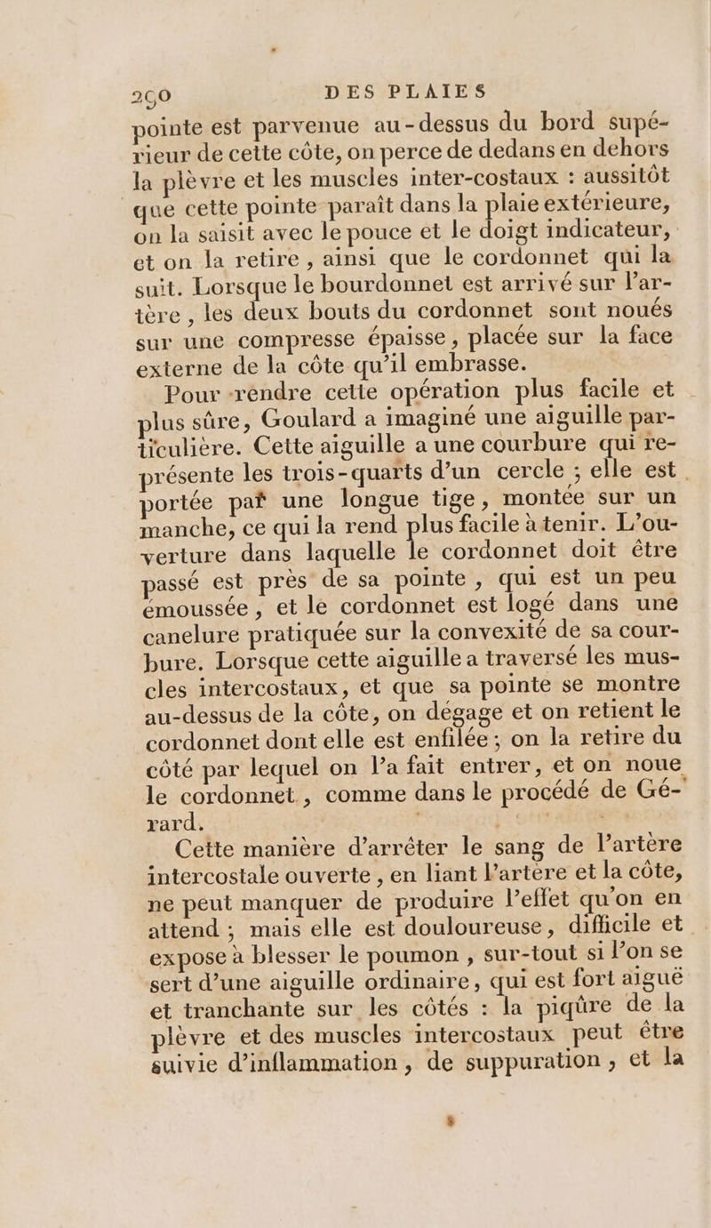 pointe est parvenue au-dessus du bord supé- rieur de cette côte, on perce de dedans en dehors la plèvre et les muscles inter-costaux : aussitôt que cette pointe paraît dans la pes extérieure, on la saisit avec le pouce et le doigt indicateur, et on la retire , ainsi que le cordonnet qui la suit. Lorsque le bourdonnet est arrivé sur lPar- ière , les deux bouts du cordonnet sont noués sur une compresse épaisse, placée sur la face externe de la côte qu’il embrasse. Pour -rendre cette opération plus facile et lus sûre, Goulard a imaginé une aiguille par- ticulière. Cette aiguille a une courbure qui re- résente les trois-quarts d’un cercle ; elle est portée paf une longue tige, montée sur un manche, ce qui la rend plus facile à tenir. L’ou- verture dans laquelle Le cordonnet doit être passé est près de sa pointe , qui est un peu émoussée , et le cordonnet est logé dans une canelure pratiquée sur la convexité de sa cour- bure. Lorsque cette aiguille a traversé les mus- cles intercostaux, et que sa pointe se montre au-dessus de la côte, on dégage et on retient le cordonnet dont elle est enfilée ; on la retire du côté par lequel on la fait entrer, et on noue le cordonnet , comme dans le procédé de Gé- rard. fon Cette manière d'arrêter le sang de l’artère intercostale ouverte , en liant lartere et la côte, ne peut manquer de produire leflet qu'on en attend ; mais elle est douloureuse, dificile et expose à blesser le poumon ; sur-tout si l’on se sert d’une aiguille ordinaire, qui est fort aiguë et tranchante sur les côtés : la piqüre de la plèvre et des muscles intercostaux peut être suivie d’inflammation , de suppuration ; et la