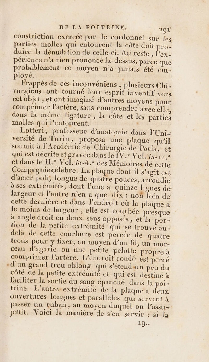 constriction exercée par le cordonnet sur leg parties molles qui entourent la côte doit pro- duire la dénudation de celle-ci. Au reste , l'ex périence n’a rien prononcé la-dessus, parce que probablement ce moyen n’a Jamais été em- ployé. LE À Frappés de ces inconvéniens , plusieurs Chi- rurgiens ont tourné leur esprit inventif vers cet objet , et ont imaginé d’autres moyens pour comprimer l'artère, sans comprendre avec elle, dans la même ligature , la côte et les parties molles qui l'entourent. Esp Lotteri, professeur d'anatomie dans l’Uni- versité de Turin, proposa une plaque qu’il soumit à l'Académie de Chirurgie de Paris, et qui est decrite et gravée dans le IV. Vol. inc19 2 et dans le IL.° Vol, in-4.° des Mémoires de cette Compagnie célèbre. La plaque dont il s’agit est d'acier poli, longue de quatre pouces, arrondie a ses extrémités, dont l’une a quinze lignes de largeur et l’autre n’en a que dix : noñ loin de cette dernière et dans l’endroit où la plaque a le moins de largeur , elle est courbée presque à angle droit en deux sens opposés, et la por- tion de la petite extrémité qui se trouve au- delà de cette courbure est percée de quatre trous pour y fixer, au moyen d’un fil, un mor- ceau d’agaric où une petite pelotte propre à comprimer l'artère. L’endroit coudé est percé «d’un grand trou oblong qui s’étendun peu du côté de la petite extrémité et qui est destiné à faciliter la sortie du sang epanché dans la poi- trine. L'autre. extrémite de la plaque a deux ouvertures longues et parallèles qui servent à passer un ruban, au moyen duquel on lassu- : jettit. Voici la manière de s’en servir : si la 10..