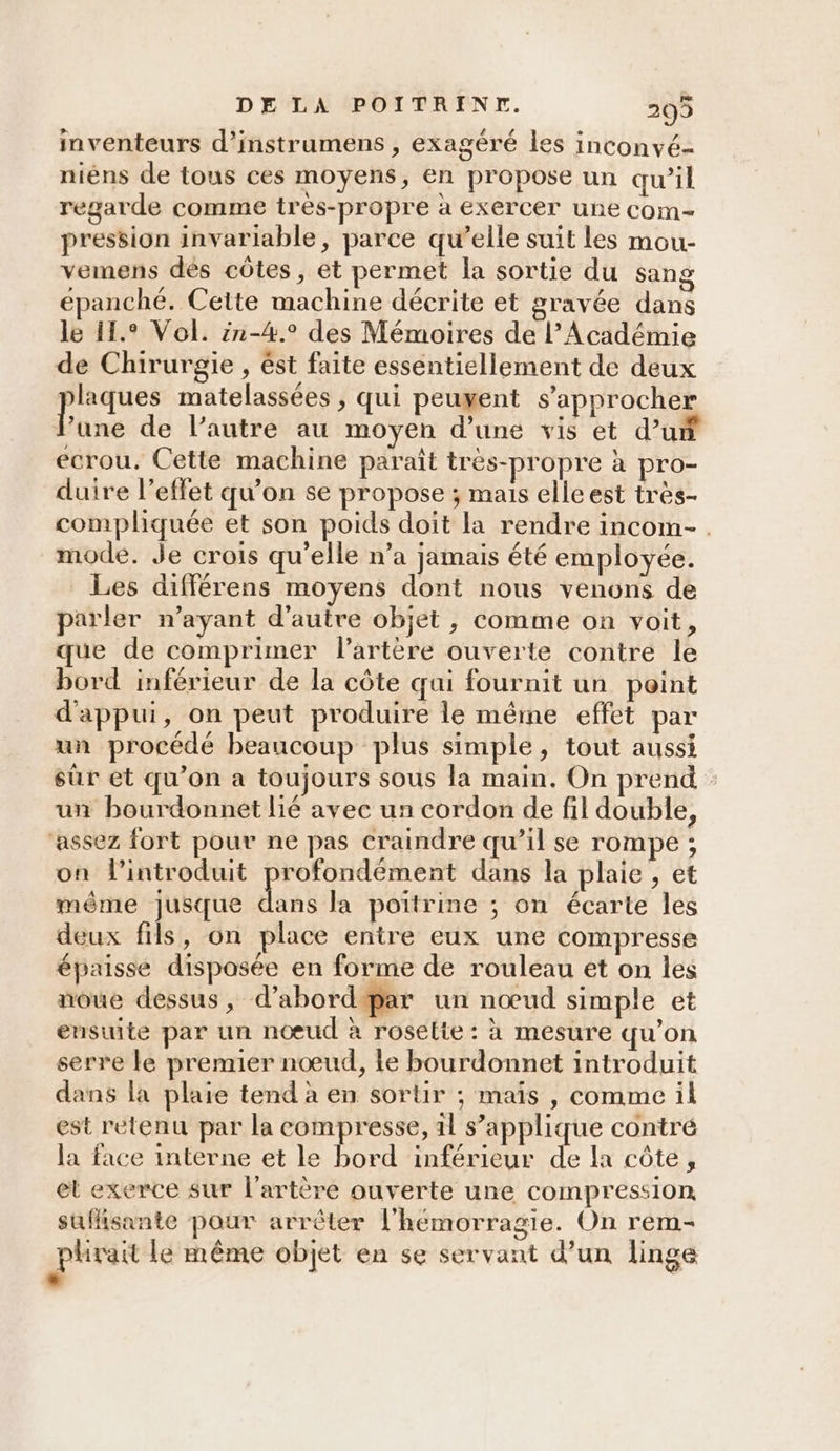 inventeurs d’instrumens , exagéré les inconvé- nièns de tous ces moyens, en propose un qu’il regarde comme très-propre à exercer une com- pression invariable, parce qu’elle suit les mou- vemens dés côtes, et permet la sortie du sang épanché. Cette machine décrite et gravée dans le I1.° Vol. :1-4.° des Mémoires de l’Académie de Chirurgie , ést faite essentiellement de deux is matelassées , qui peuyent s'approcher ‘une de l’autre au moyen d’une vis et d’un ecrou, Cette machine paraît très-propre à pro- duire l’effet qu’on se propose ; mais elle est très- compliquée et son poids doit la rendre incom- . mode. Je crois qu’elle n’a jamais été employée. Les différens moyens dont nous venons de parler n’ayant d'autre objet , comme on voit, que de comprimer l'artère ouverte contre le bord inférieur de la côte qui fournit un point d'appui, on peut produire le même effet par un procédé beaucoup plus simple, tout aussi sûr et qu'on a toujours sous la main. On prend un bourdonnet lié avec un cordon de fil double, ‘assez fort pour ne pas craindre qu’il se rompe ; on lintroduit profondément dans la plaie , et même jusque as la poitrine ; on écarte les deux fils, on place entre eux une compresse épaisse disposée en forme de rouleau et on les noue dessus, d’abord par un nœud simple et ensuite par un nœud à roselte : à mesure qu'on serre le premier nœud, le bourdonnet introduit dans la plaie tend à en sortir ; maïs , comme il est retenu par la compresse, 1l s’applique contré la face interne et le bord inférieur de la côte, el exerce sur l'artère ouverte une compression suffisante pour arrêter l'hémorragie. On rem- gphrait le même objet en se servant d’un linge