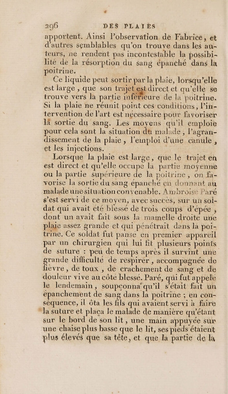 apportent. Ainsi l’observation de Fabrice , et d’autres semblables qu’on trouve dans les au- teurs, ne rendent pas incontestable la possibi- lité de la résorption du sang épanché dans la poitrine. _ Ce liquide peut sortir par la plaie, lorsqu’elle est large , que son trajetestdirect et qu’elle se trouve vers la partie inférieure de la poitrine. Si la plaie ne réunit point ces conditions, l’in- tervention de l’art est nécessaire pour favoriser là sortie du sang. Les moyens qu'il emploie pour cela sont la situation du malade , l’agran- dissement de la plaie , l’emploi d’üune canule, et les injections. | Lorsque la plaie est large, que lé trajet en est direct et qu’elle occupe la partie moyenne ou la partie supérieure de la poitrine, on fa- vorise la sortie du sang épanché en donnant au malade unésituation convenable. Ambroise Paré s’est servi de ce moyen, avec succès, sur un soi- dat qui avait été blessé de trois coups d’épée , dont un avait fait sous la mamelle droite une plaie assez grande et qui pénétrait dans la poi- trine. Ce soldat fut pansé en premier appareil par un chirurgien qui lui ft plusieurs points de suture : peu de temps après il survint une rande difficulté de respirer , accompagnée de Dévre , de toux , de crachement de sang et de douleur vive au côte blessé. Paré, qui fut appele le lendemain, soupconna‘qu’il s'était fait un épanchement de sang dans la poitrine ; en con- séquence, il ôta les fils qui avaient servi à faire la suture et placa le malade de manière qu'étant sur le bord de son lit, une main appuyée sur une chaise plus basse que le lit, ses pieds étaient plus élevés que sa tête, et que la partie de la
