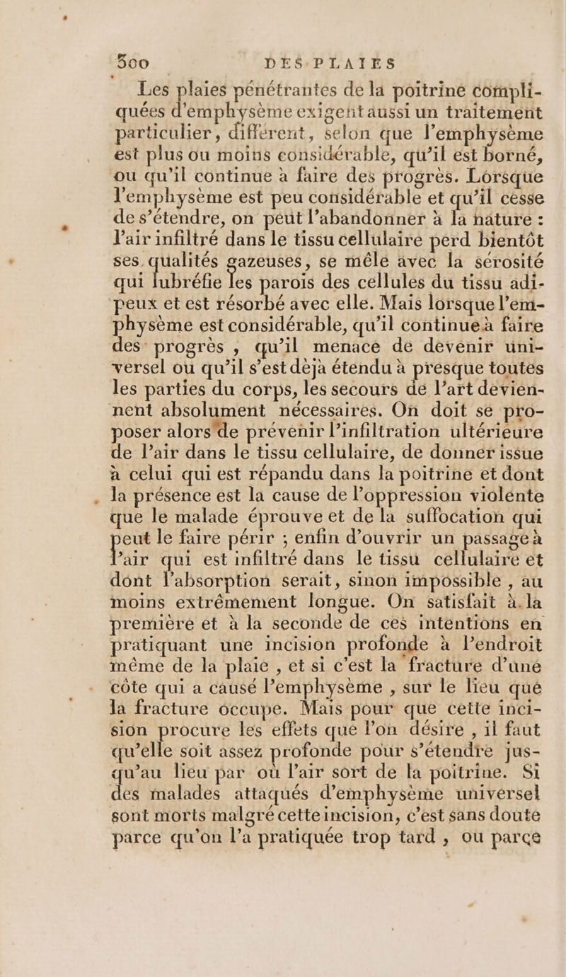 Les nt pénétrantes de la poitrine compli- quées HAE CES exigeñtaussi un traitement particulier, différent, selon que l’emphyÿsème est plus ou moins considérable, qu’il est borné, ou qu'il continue à faire des progrès. Lorsque l'emphysème est peu considérable et qu’il cesse de s’étendre, on peut l’abandonner à la nature : Vair infiltré dans le tissu cellulaire perd bientôt re azeuses, se mêle avec la sérosité qui lubréfie je parois des cellules du tissu adi- peux et est résorbé avec elle. Mais lorsque l’em- physème est considérable, qu’il continueà faire des’ progrès , qu’il menace de devenir uni- versel ou qu’il s’est déjà étendu à presque toutes les parties du corps, les secours de l’art devien- nent absolument nécessaires. On doit sé pro- poser alors'de prévenir l’infiltration ultérieure de l’air dans le tissu cellulaire, de donner issue à celui qui est répandu dans la poitrine et dont la présence est la cause de loppression violente que le malade éprouve et de la suffocation qui eut le faire périr ; enfin d'ouvrir un passage à Pur qui est infiltré dans le tissu cellulaire et dont l'absorption serait, sinon impossible , au moins extrémement longue. On satisfait à.la premièré ét à la seconde de ces intentions en pratiquant une incision profonde à lendroit même de la plaie , et si c'est la fracture d’uné côte qui a causé lemphysème , sur le lieu qué la fracture occupe. Mais pour que cette inei- sion procure les effets que l’on désire , il faut qu’elle soit assez profonde pour s’étendre jus- qu’au lieu par où Pair sort de la poitrine. Si des malades attaqués d’emphysème universel sont morts malgré cetteincision, c’est sans doute parce qu’on l’a pratiquée trop tard , où parce