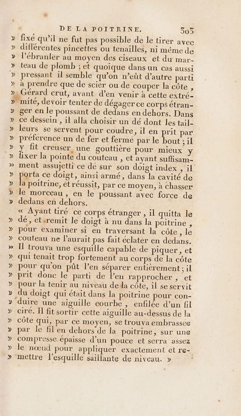 » fixe qu’il ne fut pas possible de le tirer avec » différentes pincettes ou tenailles, ni même de » l’ébranler au moyen des ciseaux et du mar- » teau de plomb ; et quoique dans un cas aussi » pressant 1l semble qu’on n’eût d’autre parti » à prendre que de scier ou de couper la côte , » Gérard crut, avant d’en venir à cette extré- » mité, devoir tenter de dégager ce corps étran- » ger en le poussant de dedans en dehors. Dans » ce dessein , il alla choisir un dé dont les tail- » leurs se servent pour coudre, il en prit par » préférence un de fer et fermé par le ane ;1l » ï fit creuser, une gouttière pour mieux » fixer la pointe du couteau , et ayant suflisam- » ment assujetti ce dé sur son doigt index , il » parte ce doigt, ainsi armé, dans la cavité de » la poitrine, et réussit, par ce moyen, à chasser » le morceau , en le poussant avec force de » dedans en dehors. _ « Ayanttiré ce corps étranger , il quitta le » dé, ét.remit le doigt à nu dans la poitrine , » pour examiner si en traversant la côte , le » Couteau ne l'aurait pas fait éclater en dedans. » Î[l trouva une esquille capable de piquer , et » qui tenait trop fortement au COrps de la côte » pour qu'on püût l’en séparer entierement ; il » prit donc le parti de Pen rapprocher ; et » pour la tenir au niveau dela côte, il se servit » du doigt qui était dans la poitrine pour con- » duire une aiguille courbe , enfilée d’un fil » ciré. Il fit sortir cette aiguille au-dessus de la » côte qui, par ce moyen, se trouva embrassee » par le fil en dehors de la poitrine, sur une » compresse épaisse d’un pouce et serra assez » le nœud pour appliquer exactement et re- » mettre l’esquille saillante de niveau. »
