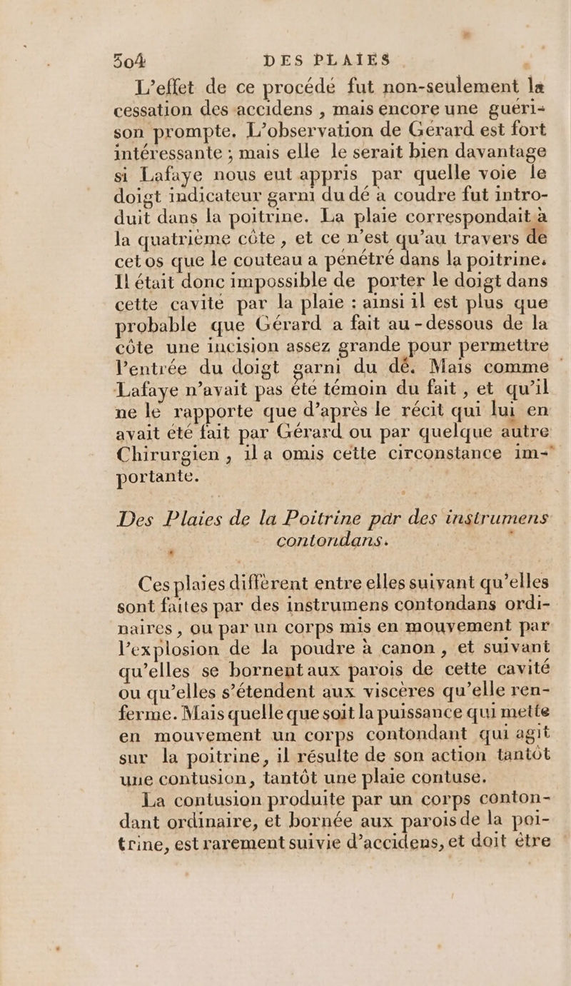L'effet de ce procédé fut non-seulement la cessation des accidens , mais encore une gueri- son prompte. L’observation de Gérard est fort intéressante ; mais elle le serait bien davantage si Lafaye nous eut appris par quelle voie le doigt indicateur garni du dé à coudre fut intro- duit dans la poitrine. La plaie correspondaità la quatrième côte, et ce n’est qu’au travers de cet os que le couteau a penétré dans la poitrine, Il était donc impossible de porter le doigt dans cette cavité par la plaie : ainsi 1l est plus que probable que Gérard a fait au-dessous de la côte une iucision assez grande pour permettre l'entrée du doigt garni du dé. Mais comme Lafaye n’avait pas ête témoin du fait, et qu'il ne lé rapporte que d’après le récit qui lui en avait été fait par Gérard ou par quelque autre Chirurgien , ila omis cette circonstance 1m- portante. A Des Plaies de la Poitrine par des instrumens ; contondans. . Ces plaies différent entre elles suivant qu’elles sont faites par des instrumens contondans ordi- naires , OU par Un COrpPs mis en mouyement par l'explosion de la poudre à canon, et suivant qu’elles se hbornent aux parois de cette cavité ou qu’elles s'étendent aux viscères qu’elle ren- ferme. Mais quelle que soit la puissance qui mette en mouvement un corps contondant qui agit sur la poitrine, il résulte de son action tantôt uue contusion, tantôt une plaie contuse. La contusion produite par un corps conton- dant ordinaire, et bornée aux paroisde la poi- trine, est rarement suivie d’accidens, et doit être