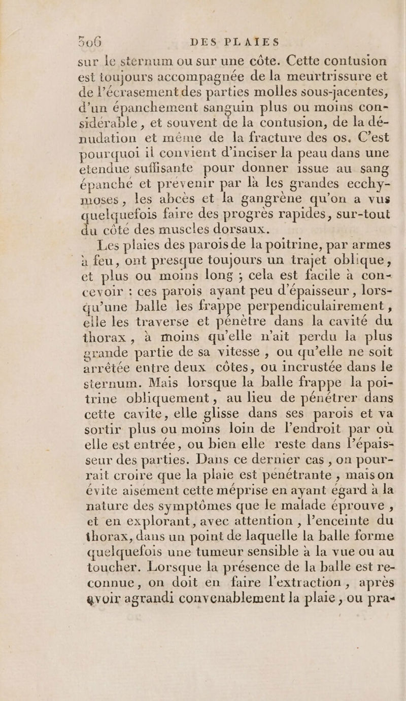 sur le stérnum ou sur une côte. Cette contusion est toujours accompagnée de la meurtrissure et de l’écrasement des parties molles sous-jacentes, d’un épanchement sanguin plus ou moins con- siderable , et souvent de la contusion, de la dé- nudation et même de la fracture des os. C’est pourquoi il convient d’inciser la peau dans une etendue suflisante pour donner issue au sang épanche et prévenir par là les grandes ecchy- moses , les abcès et la gangrène qu’on a vus quelquefois faire des progres rapides, sur-tout du côté des muscles dorsaux. _ Les plaies des paroiïsde la poitrine, par armes à feu, ont presque toujours un trajet oblique, et plus ou moins long ; cela est facile à con- cevoir : ces parois ayant peu d'épaisseur , lors- qu’une balle les frappe perpendiculairement , elle les traverse et pénètre dans la cavité du thorax , à moins qu’elle m’ait perdu la plus grande partie de sa vitesse , ou qu’elle ne soit arrêtée entre deux côtes, ou incrustée dans le sternum. Mais lorsque la balle frappe la poi- trine obliquement, au lieu de pénétrer dans cette cavite, elle glisse dans ses parois et va sortir plus ou moins loin de l’endroit par où elle est entrée, ou bien elle reste dans lépais- seur des parties. Dans ce dernier cas , on pour- rait croire que la plaie est penétrante , maison évite aisément cette méprise en ayant égard à la nature des symptômes que le malade éprouve , et en explorant, avec attention , l’enceinte du thorax, dans un point de laquelle la balle forme quelquefois une tumeur sensible à la vue ou au toucher. Lorsque la présence de la balle est re- connue, on doit en faire l'extraction, après avoir agrandi convenablement la plaie , ou pra-