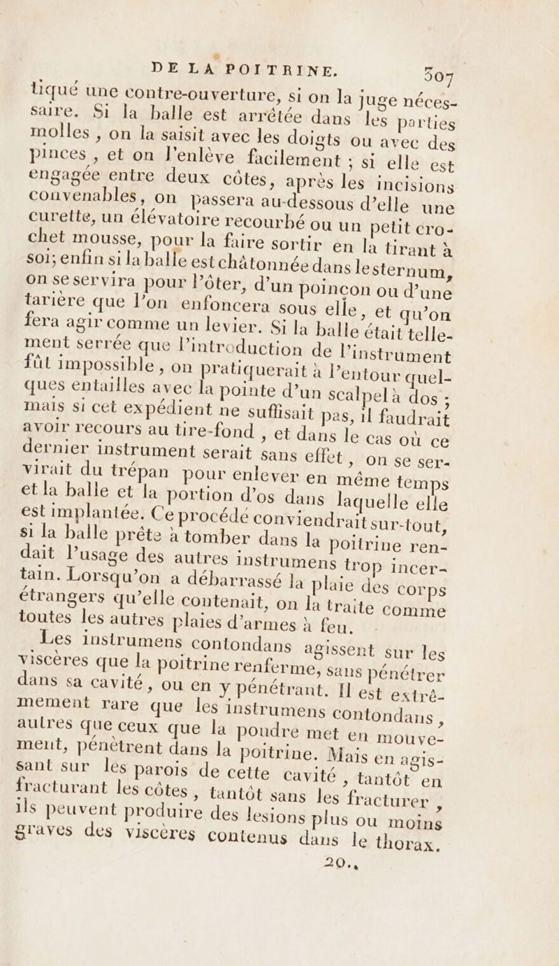 liqué üne contre-ouverture, si on la juge néces- sare. Si la balle est arrêtée dans les parties molles , on la saisit avec les doigts ou avec des pinces , et on l'enlève facilement ; Si elle est engagce entre deux côtes, après les incisions convenables, on passera au-dessous d’elle une curette, un élévatoire recourhé où un petit cro- chet mousse, pour la faire sortir en la tirant à sol; enfin si la balle est châätonnée dans le sternum, on seservira pour l’ôter, d’un poincon ou d’une tarière que l’on enfoncera sous elle, et qu’on fera agir comme un levier. Si la balle était telle- ment serrée que l'introduction de l'instrument füt impossible , on pratiquerait à l’entour quel- ques entailles avec la pointe d’un scalpel à dos ; mais si cet expédient ne suffisait pes, 1l faudrait avoir recours au tire-fond » €t dans le cas où ce dernier instrument serait sans effet, on se ser- virait du trépan pour enlever en même temps et la balle et la portion d’os dans laquelle elle est implantée. Ce procédé conviendrait sur-{out, si la balle prête à tomber dans la poitrine ren- dait l’usage des autres instrumens trop incer- tain. Lorsqu'on a débarrassé la plaie des corps étrangers qu’elle contenait, on la traite comme toutes les autres plaies d'armes à feu. Les instrumens contondans agissent sur les viscères que la poitrine renferme, sans Pénétrer dans sa cavité, ou en Y pénétrant. Il est extré mement rare que les instrumens Contondans , autres que ceux que la poudre met en mou ve- ment, pénètrent dans la poitrine. Mais en agis- Sant sur les parois de cette cavité , tantôt en fracturant les côtes, tantôt sans les fracturer , ils peuvent produire des lesions plus ou moins graves des viscères contenus dans le thorax. 20.,