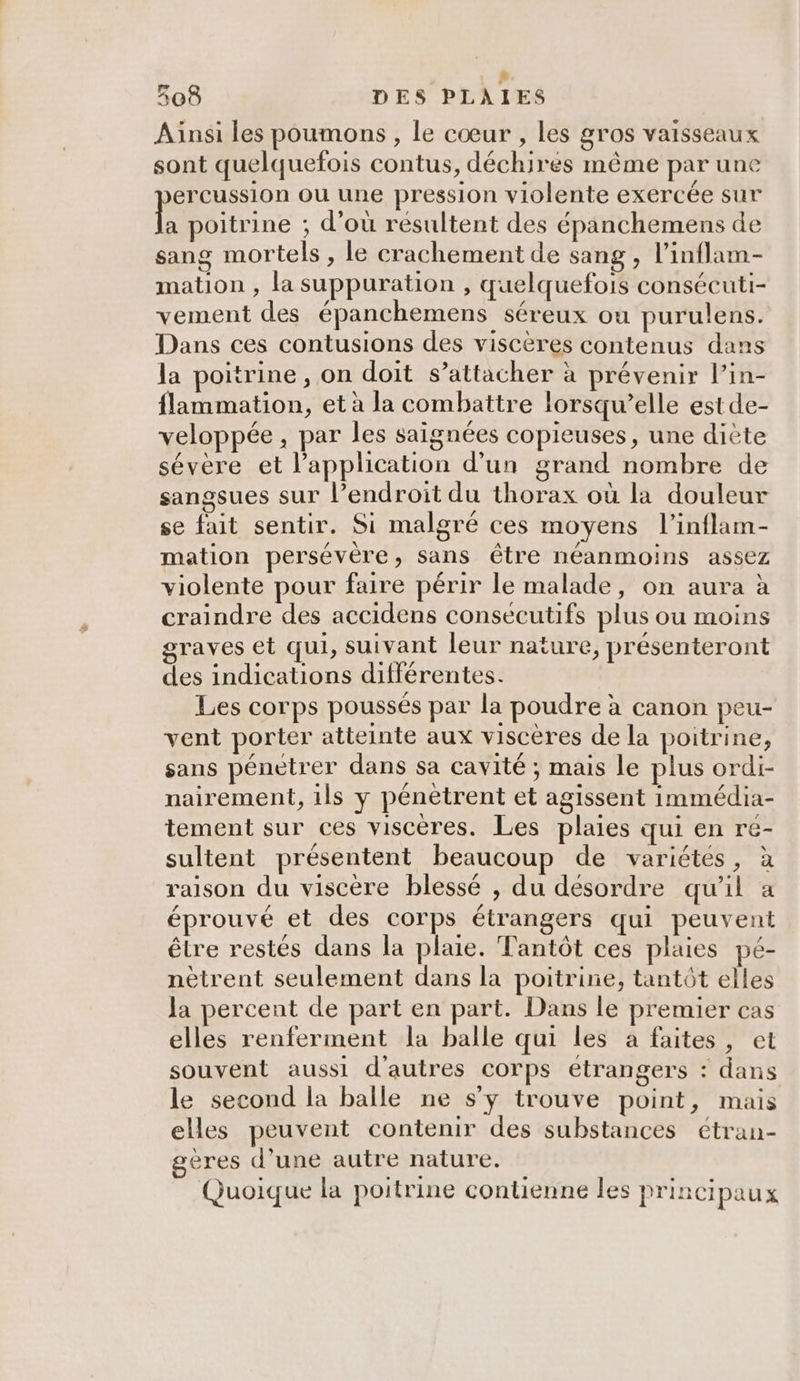 # 308 DES PLAIES Aiïnsi les poumons , le cœur , les gros vaisseaux sont quelquefois contus, déchires même par une ercussion ou une pression violente exercée sur hi poitrine ; d’où résultent des épanchemens de sang mortels , le crachement de sang , l’inflam- mation , la suppuration , quelquefois consécuti- vement des épanchemens séreux ou purulens. Dans ces contusions des viscères contenus dans la poitrine , on doit s’attacher à prévenir l’in- flammation, et à la combattre lorsqu’elle est de- veloppée , par les saignées copieuses, une diète sévère et l'application d’un grand nombre de sangsues sur l’endroit du thorax où la douleur se fait sentir. Si malgré ces moyens l’inflam- mation persévère, sans être néanmoins assez violente pour faire périr le malade, on aura à craindre des accidens consecutifs plus ou moins graves et qui , suivant leur nature, présenteront des indications différentes. Les corps poussés par la poudre à canon peu- vent porter atteinte aux viscères de la poitrine, sans pénétrer dans sa cavité ; mais le plus ordi- nairement, ils y pénètrent et agissent immédia- tement sur ces viscères. Les plaies qui en re- sultent présentent beaucoup de variétés, à raison du viscère blessé , du désordre qu'il a éprouvé et des corps étrangers qui peuvent être restés dans la plaie. Fantôt ces plaies pé- nètrent seulement dans la poitrine, tantôt elles Ja percent de part en part. Dans le premier cas elles renferment la balle qui les à faites, et souvent aussi d'autres corps étrangers : dans le second la balle ne s’y trouve point, mais elles peuvent contenir des substances étran- geres d’une autre nature. Quoique la poitrine contienne les principaux