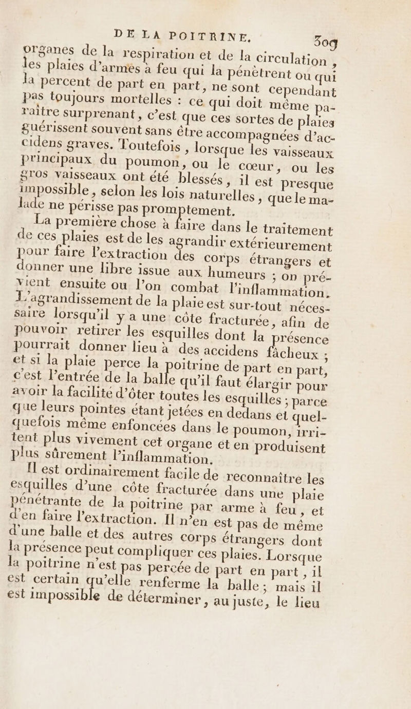 organes de la respiration et de la circulation , les plaies d’armés à feu qui la pénètrent ou qui la percent de part en part, ne sont cependant pas toujours mortelles : ce qui doit même pa- raltre surprenant, c’est que ces sortes de plaies guérissent souvent sans être accompagnées d’ac- cidens graves. Toutefois » lorsque les vaisseaux principaux du poumon, ou le cœur, ou les 570$ Valsseaux ont été blessés, il est presque impossible , selon les lois naturelles ; que le ma- lide ne périsse pas promptement. La première chose à faire dans le traitement de ces plaies est de les agrandir extérieurement pour faire l'extraction des corps étrangers et donner une libre issue aux humeurs ; on pré- vient ensuite ou l’on combat l'inflammation. L'’agrandissement de la plaïe est sur-tout néces- saire lorsqu'il y a une côte fracturée, afin de Pouvoir retirer les esquilles dont la nat Pourrait donner lieu à des accidens fâcheux ; et si la plaie perce la oïtrine de part en part, cest l’entrée de la balle qu'il faut élargir pour avoir la facilité d’ôter toutes les esquilles ; parce que leurs pointes étant jetées en dedans et quel- quefois même enfoncées dans le poumon, 1rri- tent plus vivement cet Organe et en produisent plus sûrement Pinflammation. [l est ordinairement facile de reconnaître les esquilles d’une côte fracturée dans une plaie pénétrante de la poitrine par arme à feu , et d'en faire l'extraction. I n'en est pas de même d'une balle et des autres Corps étrangers dont la présence peut compliquer ces plaies. Lorsque la poitrine n’est pas percée de part en part , il est certain qu’elle renferme la balle ; mais il est oeil de déterminer , au juste, le lieu