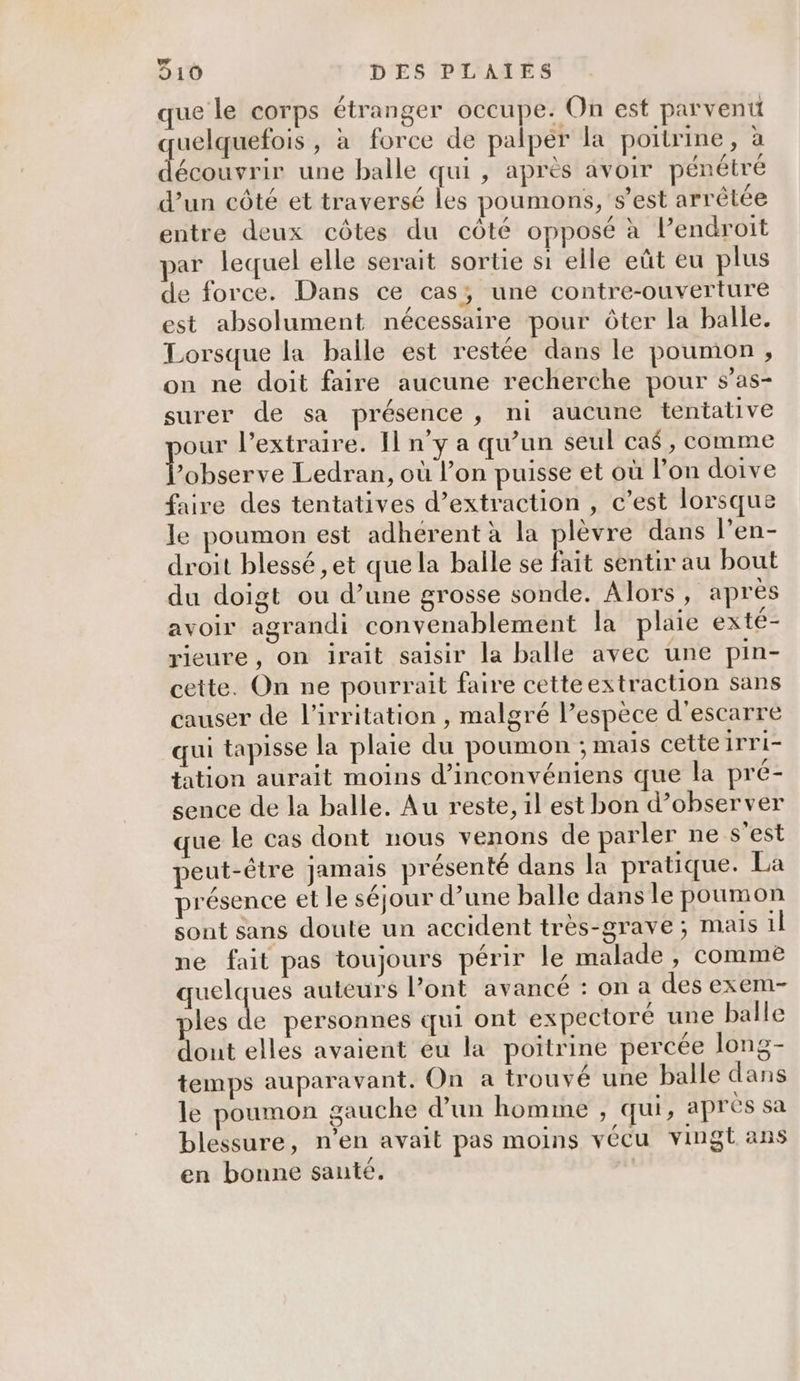 que le corps étranger occupe. On est parvenu uelquefois , à force de palpér la poitrine, à LAS 0 une balle qui , après avoir pénétré d’un côté et traversé les poumons, s’est arrêtée entre deux côtes du côté opposé à l’endroit par lequel elle serait sortie si elle eût eu plus de force. Dans ce cas; une contre-ouverture est absolument nécessaire pour ôter la balle. Lorsque la balle est restée dans le poumon , on ne doit faire aucune recherche pour s’as- surer de sa présence, ni aucune tentalive our l’extraire. Il n’y a qu’un seul ca$, comme bene Ledran, où l’on puisse et où l’on doive faire des tentatives d’extraction , c’est lorsque le poumon est adhérent à la plèvre dans l’en- droit blessé ,et que la balle se fait sentir au bout du doigt ou d’une grosse sonde. Alors, après avoir agrandi convenablement la plaie exté- rieure, on irait saisir la balle avec une pin- cette. On ne pourrait faire cette extraction sans causer de l’irritation , malgré l'espèce d’escarre qui tapisse la plaie du poumon : mais cetteirri- tation aurait moins d’inconvéniens que la pré- sence de la balle. Au reste, il est bon d’observer que le Cas dont nous venons de parler ne s’est peut-être Jamais présenté dans la pratique. La présence et le séjour d’une balle dans le poumon sont sans doute un accident très-grave; mais 1l ne fait pas toujours périr le malade, comme Dune auteurs l’ont avancé : on a des exem- ples de personnes cui ont expectoré une balle dont elles avaient eu la poitrine percée long- temps auparavant. On a trouvé une balle dans le poumon gauche d’un homme , qui, apres sa blessure, n’en avait pas moins vécu vingt ans en bonne santé.