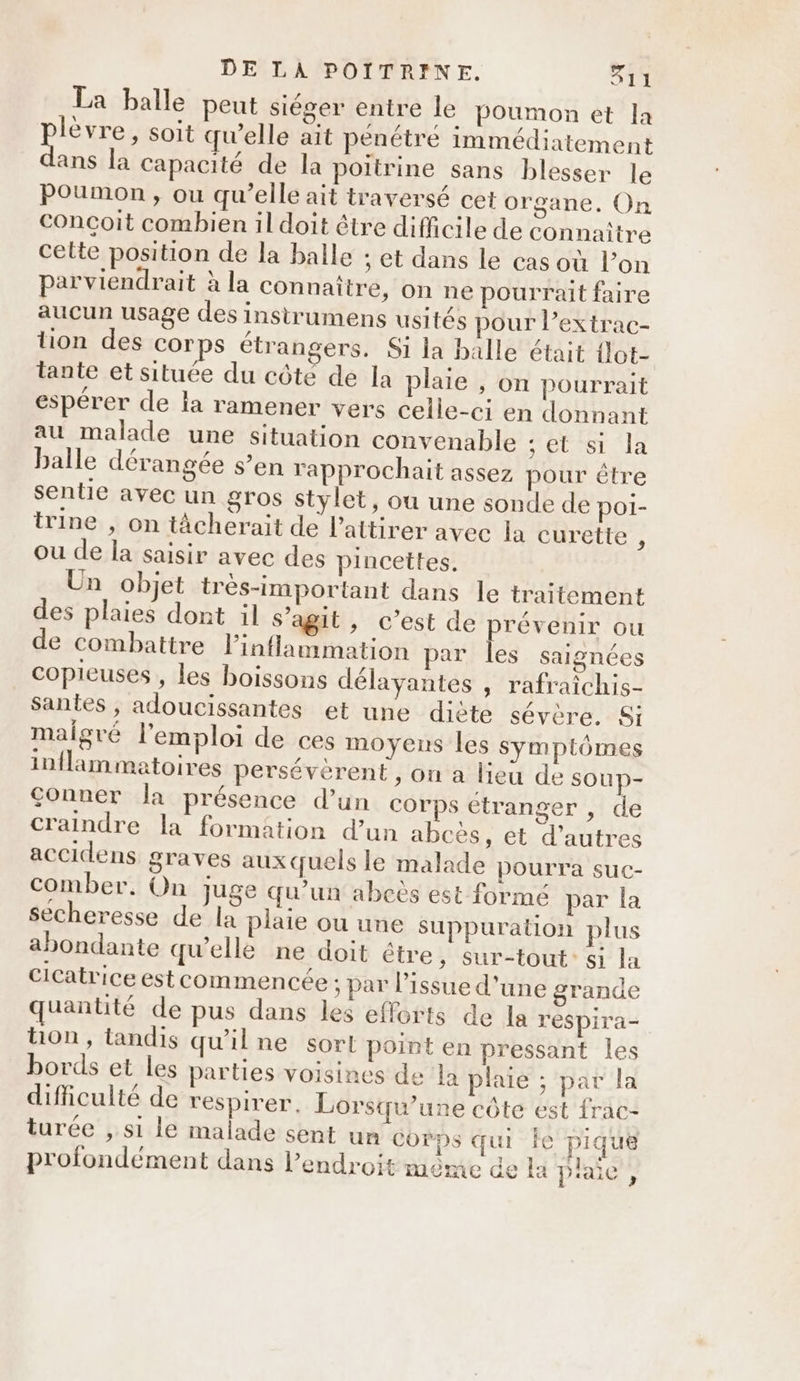 La balle peut siéger entre le poumon et la PAS soit qu’elle ait pénétré immédiatement ans la capacité de la poitrine sans blesser le Poumon, ou qu’elle ait traversé cet organe. On conçoit combien il doit être difficile de connaître cette position de la balle ; et dans le cas où l’on parviendrait à la connaître, on ne pourrait faire aucun usage des insitrumens usités pour l’extrac- tion des corps étrangers, Si la balle était {lot- tante et située du côte de la plaie , on pourrait espérer de la ramener vers celle-ci en donnant au malade une situation convenable set st la balle dérangée s’en rapprochait assez pour être sentie avec un gros stylet, où une sonde de poi- trine , on tâcherait de l’attirer avec la curette , ou de la saisir avec des pincettes. Un objet très-important dans le traitement des plaies dont il s’agit, c’est de prévenir ou de combattre linflammation par les saignées copieuses , les boissons délayantes , rafraichis- santes, adoucissantes et une diète sévère. Si malgré l'emploi de ces moyens les symptômes inflammatoires perséverent , on a lieu de soup- conner la présence d’un corps etranger , de craindre la formation d’un abcès, et d’autres accidens graves auxquels le malade pourra suc- comber. On Juge qu’un abcëès est formé par la secheresse de la plaie ou une Suppuration plus abondante qu'elle ne doit étre, sur-tout: si la cicatrice estcommencée ; par l'issue d'une grande quantité de pus dans les efforts de la respira- ton, tandis qu'ilne sort point en pressant les bords et les parties voisines de la plaie ; par la difficulté de respirer, Lorsqu'une côte est {rac- turée , s1 le malade sent un corps qui ie pique profondément dans l'endroit même de la plaie”
