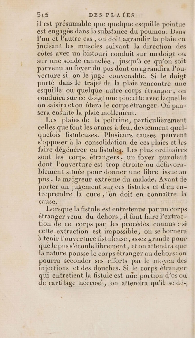 il est présumable que quelque esquille pointue est engagée dans la substance du poumon. Dans V’un et l’autre cas , on doit agrandir la plaie en incisant les muscles suivant la direction des côtes avec un bistouri conduit sur undoigt ou sur une sonde cannelée , jusqu’à ce qu’on soit parvenu au foyer du pus dont on agrandira lou- verture si on le juge convenable. Si le doigt porté dans le trajet de la plaie rencontre une esquille ou quelque autre corps étranger, on conduira sur ce doigtune pincette avec laquelle on saisira et on Ôtera le corps étranger. On pan- sera ensuite la plaie mollement. Les plaies de la poitrine, particulièrement celles que font les armes à feu, deviennent quel- quefois fistuleuses. Plusieurs causes peuvent s'opposer à la consolidation de ces plaies et les faire dégénérer en fistules,. Les plus ordinaires sont les corps étrangers, un foyer purulent dont l’ouverture est trop étroite ou défavora- biement située pour donner une libre issue au pus , la maigreur extrême du malade. Avant de porter un Jugement sur ces fistules et d'en en- treprendre la cure ,‘’on doit en connaître la cause, Lorsque la fistule est entretenue par un corps etranger venu du dehors , il faut faire l’extrac- ton de ce corps par les procédés connus ;'si cette extraction est impossible, on se bornera à tenir l'ouverture fistuleuse , assez grande pour que le pus s'écoule librement, et on attendra que la nature pousse le corps étranger au dehors:on pourra seconder ses efforts par le moyen des injections et des douches. Si le corps étranger ui entretient la fistule est une portion d’os ou de cartilage neécrosé, on attendra qu’il se de-