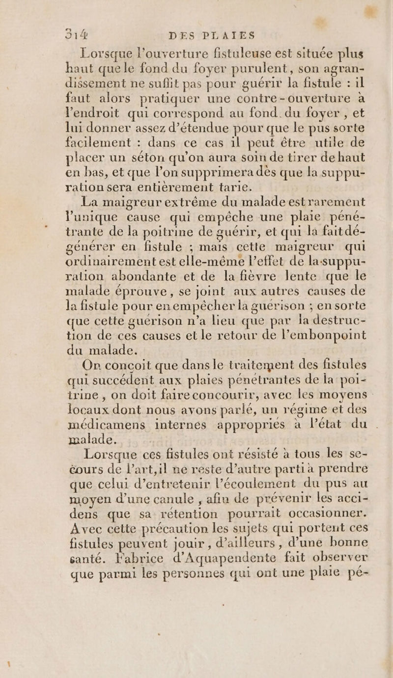 Lorsque l'ouverture fistuleuse est située plus haut que le fond du foyer purulent, son agran- dissement ne suffit pas pour guérir la fistule : il faut alors pratiquer une contre-ouverture à l'endroit qui correspond au fond. du foyer , et lui donner assez d’étendue pour que le pus sorte facilement : dans ce cas il peut être utile de placer un séton qu'on aura soin de tirer de haut en bas , et que l’on supprimera dès que la suppu- ration sera entièrement tarie. La maigreur extrême du malade est rarement l'unique cause qui empêche une plaie péné- trante de la poitrine de guérir, et qui la faitdé- générer en fistule ; mais cette maigreur qui ordinairement est elle-même l'effet de la-suppu- ralion abondante et de la fièvre lente que le malade éprouve, se joint aux autres causes de la fistule pour en empêcher la guerison ; en sorte que cette guérison n’a lieu que par la destruc- tion de ces causes et le retour de l’embonpoint du malade. On concoit que dans le traitement des fistules qui succédent aux plaies pénetrantes de la poi- trine , on doit faire concourir, avec les moyens locaux dont nous avons parlé, un régime et des médicamens internes appropries à Pétat du malade, Lorsque ces fistules ont résisté à tous les se- éours de l’art,il ne reste d’autre parti a prendre que celui d’entretenir l’écoulement du pus au moyen d’une canule , afiu de prévenir les acci- dens que sa rétention pourrait occasionner. Avec cette précaution les sujets qui portent ces fistules peuvent jouir , d’ailleurs, d’une bonne santé. Fabrice d’Aquapendente fait observer que parmi les personnes qui ont une plaie pe-