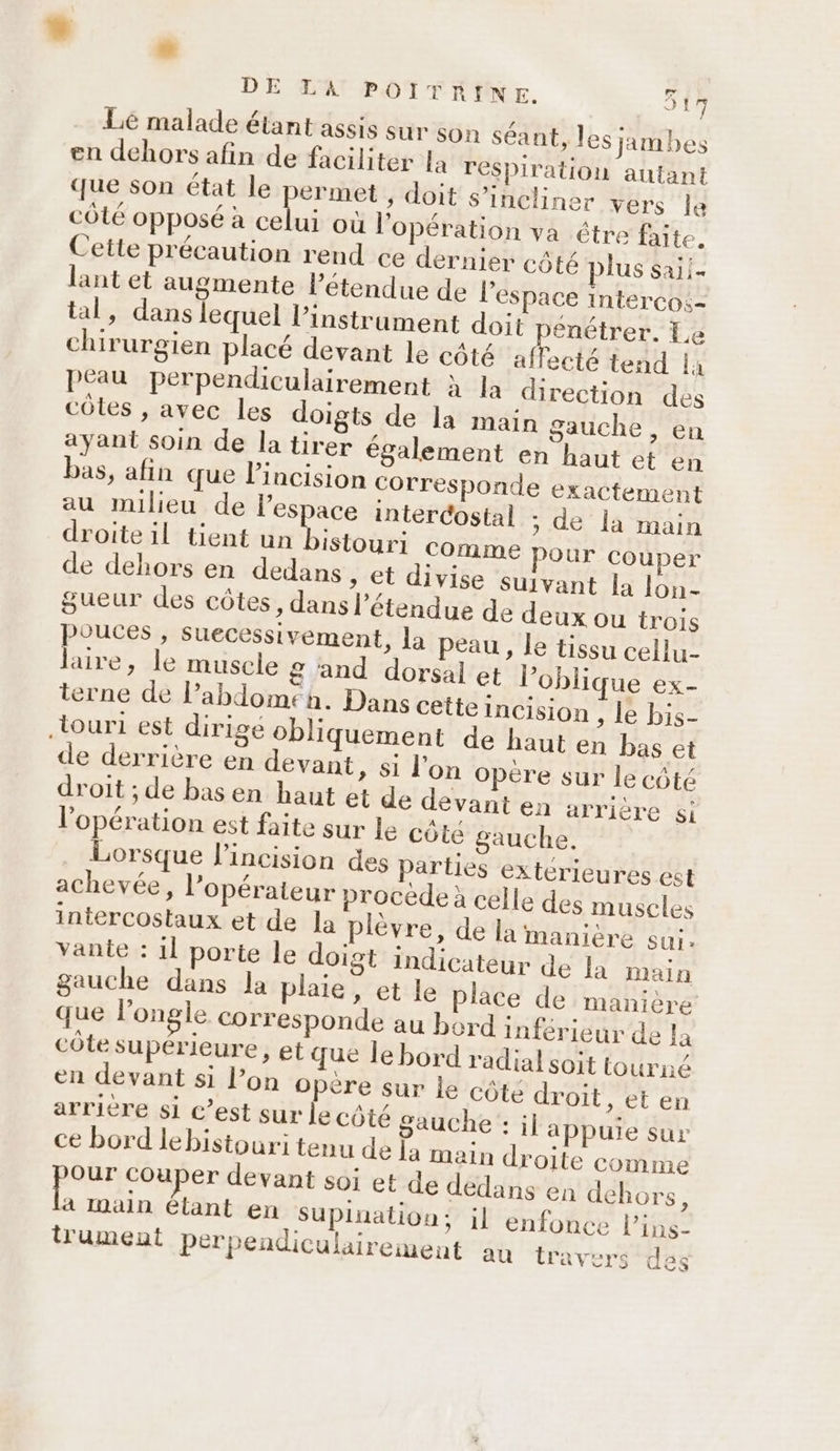 DE LA POITRINE. 517 Le malade étant assis sur Son séant, les jimbes en dehors afin de faciliter la respiration autant que son état le permet , doit s’incliner vers le côté opposé à celui où l'opération va être faite. Cette précaution rend ce dernier côté plus saii- lant et augmente létendue de l’espace interco:- tal, dans lequel l'instrument doit enétrer. Le chirurgien placé devant le côté af ecté tend là peau perpendiculairement à la direction des côtes , avec les doigts de la main gauche , en ayant soin de la tirer également en haut et en bas, afin que l’incision corresponde exactement au milieu de l’espace intercostal ; de la main droite il tient un Ha comme pour couper de dehors en dedans » et divise suivant la lon- gueur des côtes, dans l’étendue de deux ou trois pouces , suecessivement, la peau, le tissu cellu- laire, le muscle g and dorsal et loblique ex- terne de l’abdomeénh. Dans cette incision , le bis- de derrière en devant, si l'on opère sur le côté droit ; de bas en haut et de devant en arrière l'opération est faite sur le côte gauche, Lorsque l'incision des parties extérieures est achevée, l'opérateur procède à célle des muscles intercostaux et de la plévre, de la manière sui, vante : 1] porte le doigt indicateur de Ja main gauche dans la plaie, et le place de manière que l’ongle corresponde au bord inférieur de la côte supérieure, et que le bord radial soit tourné en devant si l’on opère sur le côté droit, et en arrière si c’est sur le côté gauche : il appuie sur ce bord lebistouri tenu de la main droite comme por couper devant soi et de dedans en dehors, à Inaln étant en SUpluation; il enfonce l’ins- trument perpendiculairement au travers des Si