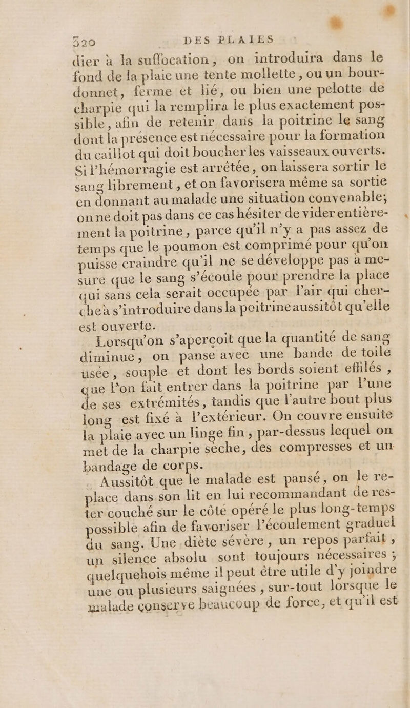 EL 320 DES PLAIES dier à la suflocation, on introduira dans Île fond de la plaie une tente mollette , ou un bour- donnet, ferme et lié, ou bien une pelotte de charpie qui la remplira le plus exactement pos- sible , afin de retenir dans la poitrine le sang dont la presence est nécessaire pour la formation du caillot qui doit boucher les vaisseaux ouverts. Si l’hémorragie est arrêtée, on laissera sortir le sang librement , et on favorisera même sa sortie en donnant au malade une situation convenable; onne doit pas dans ce cas hésiter de viderentière- ment la poitrine, parce qu'il n’y a pas assez de temps que le poumon esl comprimé pour qu'on puisse craindre qu’il ne se développe pas à me- sure que le sang s’écoule pour prendre la place qui sans cela serait occupée par l'air qui cher- cheù s’introduire dans la poitrine aussitôt qu’elle est ouverte. Lorsqu'on s'aperçoit que la quantité de sang diminue, on panse avec une bande de toile usée, souple et dont les bords soient efhlés , ue l’on fait entrer dans la poitrine par lPune 4 ses extrémités, tandis que l’autre bout plus long est fixé à l'extérieur. On couvre ensuite la plaie avec un linge fin, par-dessus lequel on met de la charpie seche, des compresses et un bandage de corps. Aussitôt que le malade est pansé, on le re- place dans son lit en lui recommandant de res- ter couché sur le côté opéré le plus long-temps possible afin de favoriser l'écoulement graduel du sang. Une diète sévere, un repos parfait ; un silence absolu sont toujours nécessaires ; quelquehois même il peut être utile d'y joindre une ou plusieurs saignées , sur-tout lorsque le malade conserve beaucoup de force, et qu'il est