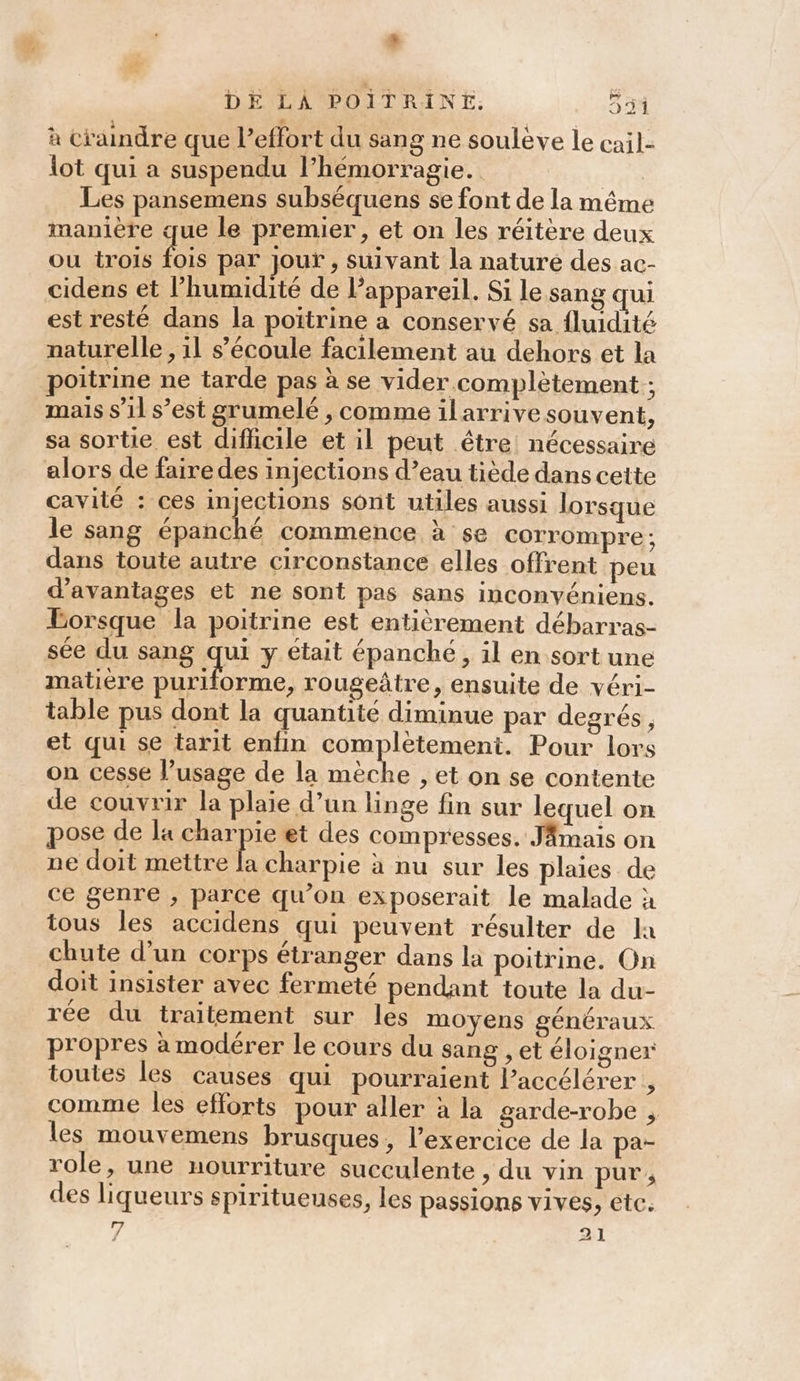 # DE LÀ POITRINE. 55 à craindre que l'effort du sang ne soulève le cail- lot qui a suspendu l’hémorragie. | Les pansemens subséquens se font de la même manière que le premier, et on les réitère deux ou trois ie par Jour , suivant la naturé des ac- cidens et l’humidité de l'appareil. Si le sang qui est resté dans la poitrine à conservé sa fluidité naturelle , 11 s'écoule facilement au dehors et la poitrine ne tarde pas à se vider complètement ; mais s’il s’est grumelé , comme ilarrive souvent, sa sortie est difficile et il peut être: nécessaire alors de fairedes injections d’eau tiède dans cette cavité : ces injections sont utiles aussi lorsque le sang épanché commence à se corrompre: dans toute autre circonstance elles offrent peu d'avantages et ne sont pas sans inconyéniens. Lorsque la poitrine est entièrement débarras- sée du sang qui y était épanché, il en sort une matiere puriforme, rougeâtre, ensuite de véri- table pus dont la quantité diminue par degrés, et qui se tarit enfin complètement. Pour lors on cesse l’usage de la mèche , et on se contente de couvrir la plaie d’un linge fin sur lequel on pose de la Asp et des compresses. JAmais on ne doit mettre la charpie à nu sur les plaies de ce genre , parce qu’on exposerait le malade à tous les accidens qui peuvent résulter de la chute d’un corps étranger dans la poitrine. On doit insister avec fermeté pendant toute la du- rée du traitement sur les moyens généraux propres à modérer le cours du sang , et éloigner toutes les causes qui pourraient l’accélérer , comme les efforts pour aller à la garde-robe ; les mouvemens brusques, l’exercice de la pa- role, une nourriture succulente &gt; du vin pur, des liqueurs spiritueuses, les passions vives, etc.