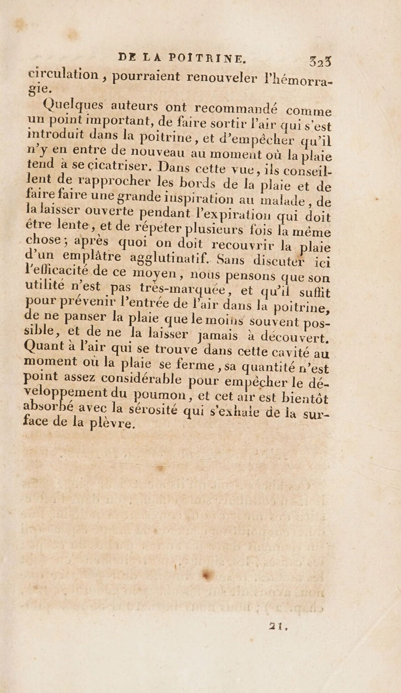 circulation , pourraient renouveler Phémorra- 1e, ê Quelques auteurs ont recommandé comme un point important, de faire sortir l'air qui s’est introduit dans la poitrine , et d'empêcher qu’il n’y en entre de nouveau au moment où la plaie tend à se cicatriser. Dans cette vue, 1ls conseil- lent de rapprocher les bords de la plaie et de faire faire une grande iispiration au malade , de la laisser ouverte pendant l'expiration qui doit être lente, et de répèter plusieurs fois la même chose; après quoi on doit recouvrir la plaie d’un emplâtre agglutinatif. Sans discuter ici l'efficacité de ce moyen, nous pensons que son utilité n’est pas très-marquée, et qu'il sufit pour prévenir l’entrée de l'air dans la poitrine, de ne panser la plaie que le moins souvent pos- sible, et de ne la laisser Jamais à découvert, Quant à l'air qui se trouve dans cette cavité au moment où la plaie se ferme , Sa quantité n’est point assez considérable pour empêcher le dé- veloppement du poumon, et cet air est bientôt ibiouhé avec la sérosité qui s'exhaite de la sur- face de la plèvre, eye