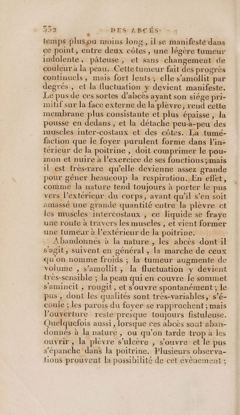 temps plusou moins long, ilse manifesté dans ce point, entre deux côtes , une légère tumeur indolente, pâteuse, et sans changemeñt de couleur à la peau. Cettetumeur fait des progrès continuels, mais fort lents; elle s’amollit par degrés , et la fluctuation y devient manifeste. Le pus de ces sortes d’ahcès ayant son siége pri- milif sur la face externe de la plèvre, rend cette membrane plus consistante et plus épaisse, la pousse en dedans , et la détache peu-à-peu des muscles inter-costaux et des côtes. La tumé- faction que le foyer purulent forme dans lin- térieur de la poitrine , doit comprimer le pou- mon et nuire à l’exercice de ses fonctions ;mais il est trés-rare qu’elle devienne assez grande pour gêner beaucoup la respiration. En effet, comme la nature tend toujours à porter le pus vers l’extérieur du corps, avant qu’il s’en soit amassé une grande quantité entre la plèvre et les muscles intercostaux , ce liquide se fraye une route à travers les muscles , et vient former une tumeur à l’extérieur de la poitrine. ÂAbandonnes à la nature , les abcès dont il s'agit, suivent en général , la marche de ceux qu on nomme froids ; la tumeur augmente de. volume , s’amollit , la fluctuation y devient trés-sensible ; la peau qui en couvre Île sommet s'amincit , rougit, et s'ouvre spontanément ; le pus , dont les qualités sont très-variables, s’é- coule ; les parois du foyer se rapprochent ; mais l’ouyerture reste presque toujours fistuleuse. Quelquefois aussi, lorsque ces abcès sont aban- donnés à la nature , ou qu’on tarde trop à les ouvrir , la plèvre s’ulcère , s'ouvre et le pus s’'épanche dans la poitrine. Plusieurs observa- tions prouvent la possibilité de cet évènement ;