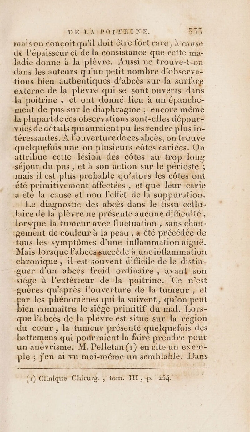 mais on concoit qu'il doit être fort rare , à cause de l'épaisseur et de la consistance que cette ma- ladie donne à la plèvre. Aussi ne trouve-t-on dans les auteurs qu’un petit nombre d’observa- tons bien authentiques d’abces sur la surface externe de la plèvre qui se sont ouverts dans la poitrine , et ont donné lieu à un épanche- ment de pus sur le diaphragme ; encore même Ja plupartde ces observations sont-elles dépour- vues de détails quiauraient pu lesrendre plus in- téressantes. À l’ouverturedeces abcès, on trouve quelquefois une ou plusieurs côtes cariées. On attribue cette lesion des côtes au trop long séjour du pus , et à son action sur le périoste ; mais il est plus probable qu’alors les côtes ont été primitivement affectées , et que leur carie aeté la cause et non l'effet de la suppuration. Le diagnostic des abcès dans le tissu celiu- Jaire de la plèvre ne présente aucune difficulte , dorsque la tumeur avec fluctuation , sans chan- -gement de couleur à la peau , a été précédée de tous les symptômes d’une inflammation aiguë. Mais lorsque Pabcèssuccède à uneinflammation chronique , il est souvent difficile de le distin- guer d’un abces froid ordinaire , ayant son -siége à l’extérieur de la poitrine. Ce n’est gueres qu'après l’ouverture de la tumeur , et par les phénomènes qui la suivent, qu’on peut se connaître le siége primitif du mal. Lors- que l’abces de la plèvre est situe sur la région du cœur , la tumeur présente quelquefois des battemens qui pourraient la faire prendre pour un anévrisme, M. Pelletan (1) en cite un exem- ple ; j'en ai vu moi-même un semblable. Dans (r) Clinique Chirurg. , tom. I, p. 254.