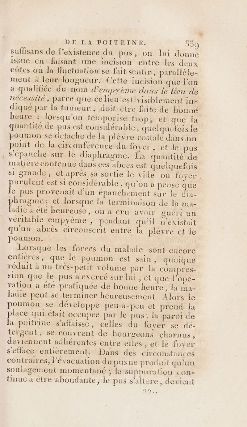 suffisans de l'existence du pus, on lui donne issue en: faisant une incision entre les deux côtes où la fluctuation se fait sentir, parallèle- ment à leur longueur. Cette incision que l’on a qualifiée du nom d’empyème dass le lieu de nécessité, païce que ce lieu est'visiblernent in- diqué par là tumeur, doit être faite de bonne heure : lorsqu'on temporise trop, el que la quantité de pas est considérable, quelquefois Le poumon se detache de Ja pièvre costale dans.un point de la circonférence du foyer, et le: pus s’épauche sur le diaphragme. La quantité de matière contenue dans ces abcès est quelquefois si grande, et après sa sortie le vide ou foyer , purulent est si considérable, qu'on a pensé que le pus provenait d’un épanchement sur le dia- phragme; et. lorsque la terminaison de la ma- ladie a été heureuse, on a cru avoir guéri un veritable empyème , pendant qu'il n'existait qu'un abcès circonscrit entre la plèvre et ie poumon. | Lorsque les forces du malade sont encore enlitres, que lé poumon est sain, quoique réduit à un très-petit volume par la compres- sion que le pus a exercé sur lui , et que l’ope- ration a été pratiquée de bonne heure, la ma- latte peut se terminer heureusement. Alors le poumon se développe peu-a-peu et prend la place qui était occupee par le pus; la paroi de la poitrine s'affaisse, celles du foyer se de- tergent, se couvrent de bourgeons charnus, deviennent adhérentes entre elles , et le foyer s'efface- entièrement: Dans’ des circonstances contraires, l'évacuation du pus ne produit qu'un soulagement momentané ; la suppuralion con- üunue à être abondante, le pus s’altcre , devient CARE .