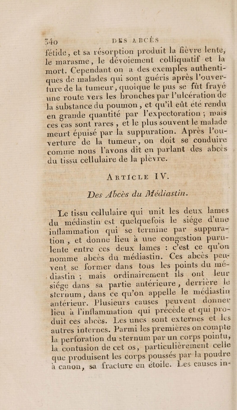 fétidée , et sa résorption produit la fièvre lente, le marasme, le dévoiement colliquatif et la mort. Cependant on à des exemples authenti- ques de malades qui sont guéris après l’ouver- ture de la tumeur, quoique le pus se füt frayé une route vers les bronches par l’ulcération de la substance du poumon, et qu’il eût été rendu en grande quantité par l’expectoration ; mais ces cas sont rares , et le plus souvent le malade meurt épuisé par la suppuration. Après lou- verture de la tumeur, on doit se conduire comme nous l'avons dit en parlant des abcets du tissu cellulaire de la plevre. ARTICLE IV. Des Abcès du Médiastin. Le tissu cellulaire qui unit les deux lames du médiastin est quelquefois le siége d’une inflammation qui se termine par suppura- tion , et donne lieu à une congestion puru- lente entre ces deux lames : c’est ce qu'on nomme abcès du médiastin. Ces abcès peu: vent se former dans tous les points du mé- diastin ; mais ordinairement 1ls ont leur siége dans sa partie antérieure , derriere le sternum , dans ce qu’on appelle Île médiastin antérieur. Plusieurs causes peuvent donner lieu à l'inflammation qui précède et qui pro- duit ces aheës. Les unes sont externes ét les autres internes. Parmi les premieres on complie la perforation du sternum par un corps pointu, la contusion de cet os, particulièrement celle que produisent les corps poussés par la poudre / à canon, sa fracture en étoile. Les causes in-