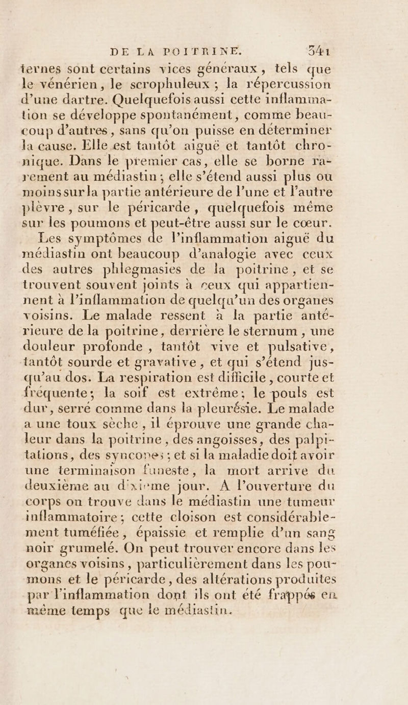iernes sont certains vices généraux, tels que le vénérien, le scrophuleux ; la répercussion d’une dartre. Quelquefois aussi cette inflamima- tion se développe spontanément, comme beau- coup d’autres, sans qu’on puisse en déterminer la cause. Elle est tantôt aiguë et tantôt chro- nique. Dans le premier cas, elle se borne ra- rement au médiastin; elle s'étend aussi plus ou moinssur la partie antérieure de l’une et l’autre plèvre, sur le péricarde, quelquefois même sur les poumons et peut-être aussi sur le cœur. Les symptômes L Pinflammation aiguë du médiastin ont beaucoup d’analogie avec ceux des autres phlegmasies de la poitrine, et se trouvent souvent joints à reux qui appartien- nent à l’inflammation de quelqu’un des organes voisins. Le malade ressent à la partie anté- rieure de la poitrine, derriere le sternum , une douleur profonde , tantôt vive et pulsative, tantôt sourde et gravalive , et qui s’étend Jjus- qu’au dos. La respiration est difficile , courte et fréquente; la soif est extrême; le pouls est dur, serré comme dans la pleurésie. Le malade a une toux sèche , 1l éprouve une grande cha- leur dans la poitrine , des angoisses, des palpt- talions, des syncones ; et s1 la maladie doit avoir une terminaison funeste, la mort arrive du deuxième au d'xirme jour. À l’ouverture du corps on trouve dans le médiastin une tumeur inflammatoire ; cette cloison est considérable- ment tuméfiée, épaissie et remplie d’un sang noir grumelé. On peut trouver encore dans les organes voisins, particulièrement dans les pou- mons et le péricarde, des altérations produites par l’inflammation dont ils ont été frappés en méme temps que ie médiastin.