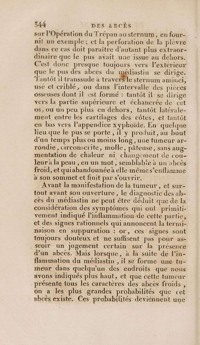sur POpération du Trépan au sternum, en four- nit un exemple; et la perforation de la plèvre dans ce cas doit paraître d'autant plus extraor- dinaire que le pus avait une issue au dehors. C'est donc presque toujours vers l'extérieur que le pus des abcès du médiastin se dirige. Fantôt il transsude à traver$ le sternum aminci, use et criblé, ou dans l'intervalle des pièces osseuses dont 1l est formé : tantôt il se dirige vers la partie supérieure et échancrée de cet o$, où un peu plus en dehors, tantôt latérale- ment entre les cartilages des côtes, et tantôt en bas vers l’appendice xyphoïde. En quelque lieu que le pus se porte , il y produit, au bout d'un temps plus ou moins long , une tumeur ar- rondie , circonscrite, molle, pâteuse, sans aug- mentation de chaleur ni changement de cou- leur à la peau , en un mot, semblable à un abcès froid, et quiabandonnée à elle-même s’enflimme à son sommet et finit par s'ouvrir. Avant la manifestation de la tumeur , et sur- tout avant son ouverture , le diagnostic des ab- cès du médiastin ne peut être déduit que de la considération des symptômes qui ont primiti- vément indiqué linflammation-de cette partie, et des signes rationnels qui annoncent la termi- nalson en Ssuppuration : or, ces signes sont toujours douteux et ne suffisent pas pour as- _$eoir un jugement certain sur la présence d’un abcès. Mais lorsque, à la suite de l’in- flammation du médiastin , il se forme une tu- meur dans quelqu'un des endroits que nous avons indiqués plus haut, et que cette tumeur présente tous les caractères des abcès froids , on a les plus grandes probabilités que cet abcès existe. Ces probabilités deviénnent une