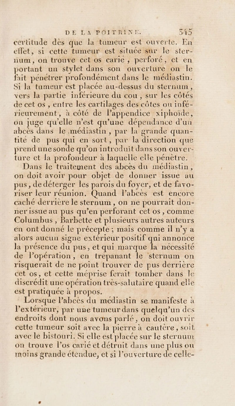 certitude dès que la tumeur est ouverte, En effet, si cette tumeur est située sur le ster- num, on trouve cet os carie , perforé, et en portant un stylet dans son ouverture on Île fait pénétrer profondément dans le médiastin. S1 la tumeur est placée au-dessus du sternum , vers la partie inférieure du cou, sur les côtés de cet os , entre les cartilages des côtes ou infé- rieurement, à côté de lPappendice xiphoïde, on juge quelle n’est qu’une dépendance d’un abcès dans le médiastin , par la grande quan- tite de pus qui en sort, par la direction que prend une sonde qu’on introduit dans son ouver- ture et la profondeur à laquelle elle pénètre. Dans Île traitement des abces du médiastin, on doit avoir pour objet de donner issue au pus, de déterger les parois du foyer, et de favo- riser leur réunion. Quand labces est encore caché derrière le sternum , on ne pourrait don- ner issue au pus qu’en perforant cet os, comme Columbus , Barbette et plusieurs autres auteurs en ont donné le précepte ; mais comme il ny a alors aucun signe extérieur positif qui annonce la présence du pus, et qui marque la nécessité de lopération, en irepanant le ‘sternum on risquerait de ne point trouver de pus derrière cet os, et cette méprise ferait tomber dans Île discrédit une opération très-salutaire quand elie est pratiquée à propos. | Lorsque l’abees du médiastin se manifeste à l'extérieur, par une tumeur dans quelqu'un des endroits dont nous avons parlé, on doit ouvrir cette tumeur soit avec la pierre à cautére, soit avec le bistouri. Si elle est placée sur le sternum on trouve los carié ét détruit dans une plus ou moins grande étendue, et si l'ouverture de celle-
