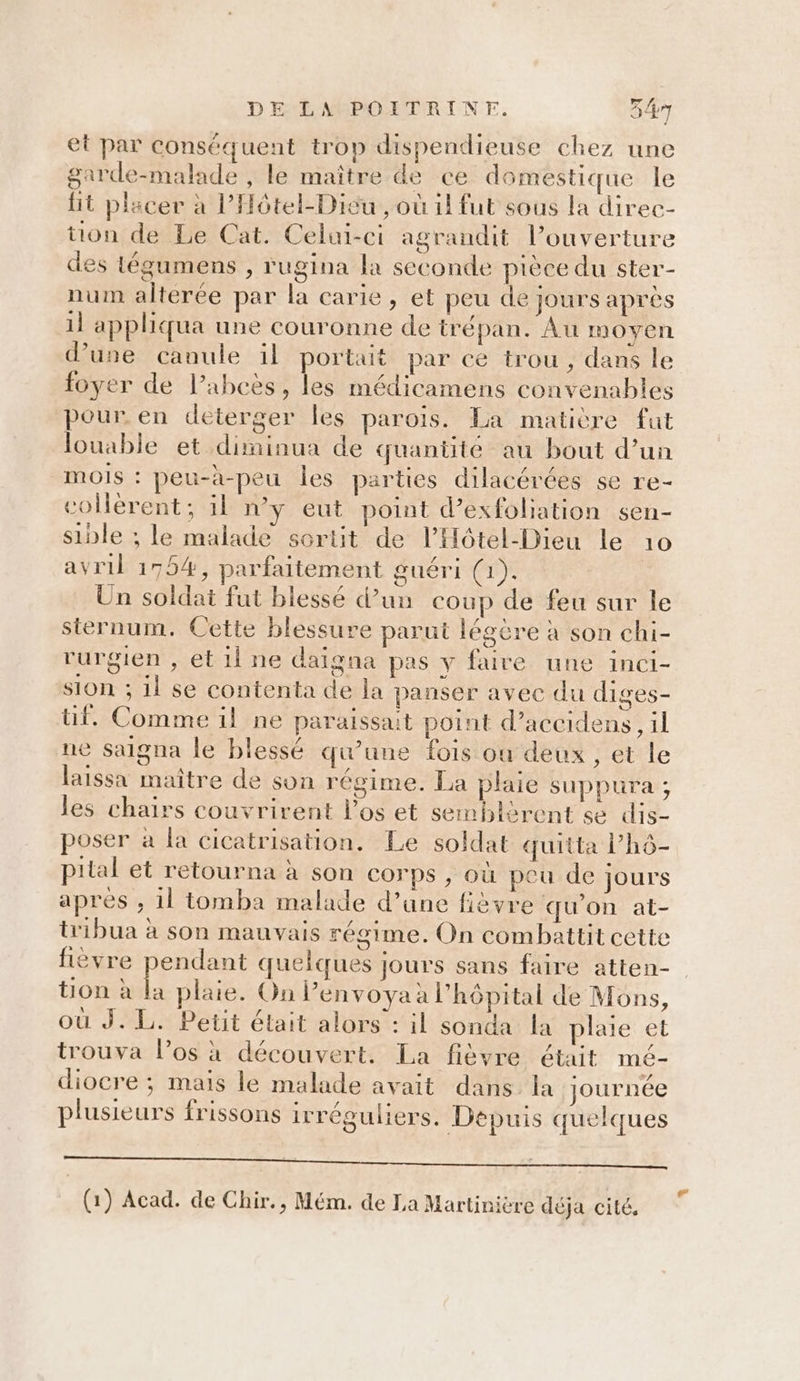 et par conséquent trop dispendieuse chez une garde-malade , le maître de ce domestique le fit placer à l’Hôtel-Diéu , où 1! fut sous la direc- tion de Le Cat. Celui-ci agrandit l’ouverture des tégumens , rugina la seconde pièce du ster- num alterée par la carie, et peu de jours après 1l appliqua une couronne de trépan. Àu moyen d’une canule il portait par ce trou, dans le foyer de l’abcès, les médicamens convenables pour. en deterger les parois. La matière fut louable et diminua de quantité au bout d’un moIs : peu-à-peu les parties dilacérées se re- colèrent; il n’y eut point d’exfoliation sen- sible ; le malade sortit de l’Hôtel-Dieu le 10 avril 1754, parfaitement guéri (1). Un soldat fut blessé d’un coup de feu sur le sternum. Cette blessure parut légère à son chi- rurgien , et il ne daïigna pas y faire une inci- sion ; il se contenta de la panser avec du diges- tif. Comme il ne paraissait point d’accidens, il ne Saigna le blessé qu’une fois où deux, et le laissa maître de son régime. La plaie suppura ; les chairs couvrirent l'os et semblèrent se dis- poser à la cicatrisation. Le soldat quitta lhô- pital et retourna à son corps , où peu de jours apres , 1l tomba malade d’une fièvre qu'on at- tribua à son mauvais régime. On combattit cette fièvre Lure quelques jours sans faire atten- tion à la plaie. On l’envoyaà l'hôpital de Mons, où J. L. Petit était alors : il sonda la plaie et trouva l’os à découvert. La fièvre était mé- diocre ; mais le malade avait dans la journée plusieurs frissons irréguliers. Depuis quelques ET PEAU EUR PPT UE OT TE ee RE RS, PUNTO RU, OR Ça LU ES 2 (1) Acad. de Chir., Mém. de La Martinière déja cité.