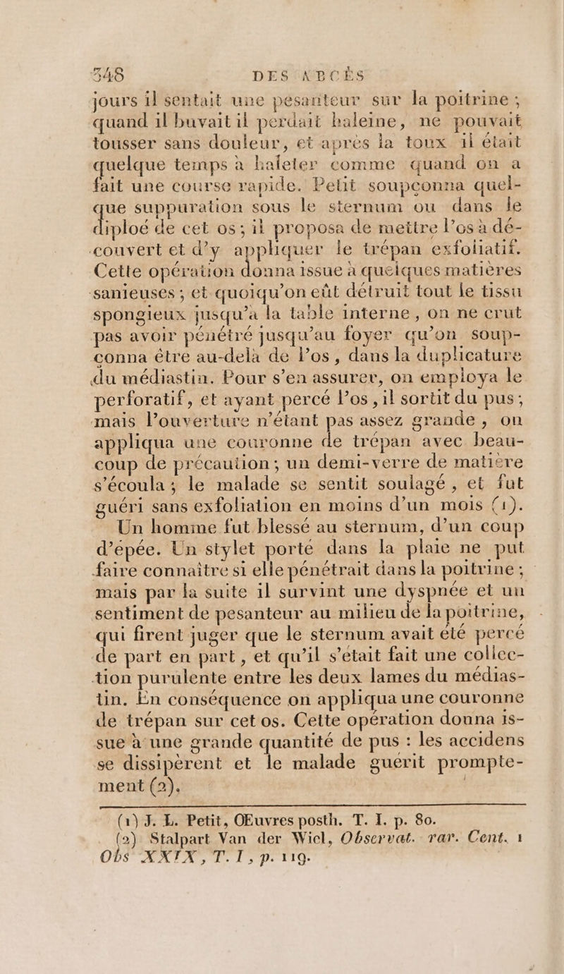 jours il sentait une pesanteur sur la poitrine; quand il buvait il perdait baleine, ne pouvait tousser sans douleur, et apres la toux ül était quelque temps à haleler comme quand on a fait une course rapide. Pelit soupconna quel- que suppuration sous le sternum ou dans le diploé de cet os; il proposa de mettre l’os à dé- couvert et d'y appliquer Île trépan exfoliatif. Cette opératuon AAA issue à quelques matières sanieuses ; et quoiqu'on eût détruit tout le tissu spongieux jusqu'a la table interne , on ne cruüt pas avoir pénétré jusqu’au foyer qu’on soup- conna être au-delà de Pos, dans la duplicature du médiastin. Pour s’en assurer, on employa le perforatif, et ayant percé l'os, il sortit du pus; mais l’ouverture n'étant pas assez grande, on appliqua une couronne de trépan avec beau- coup de précaution; un demi-verre de matière s'écoula ; le malade se sentit soulagé , et fut guéri sans exfoliation en moins d’un mois (1). Un homme fut blessé au sternum, d’un coup d’epée. Un stylet porte dans la plaie ne put faire connaître si elle pénétrait dans la poitrine ; mais par la suite 1l survint une dyspnée et un sentiment de pesanteur au milieu de la poitrine, qui firent juger que le sternum avait été percé de part en part , et qu’il s'était fait une collcc- tion purulente entre les deux lames du médias- tn. En conséquence on appliqua une couronne de trépan sur cet os. Cette opération douna 1s- sue à une grande quantité de pus : les accidens se dissipèrent et le malade guerit prompte- ment (2). | (1) 3. L. Petit, OŒEuvres posth. T. I. p. 80. _ (2) Stalpart Van der Wicl, Observat. rar. Cent. 1 ODS ÆATA, LL: p. 119.