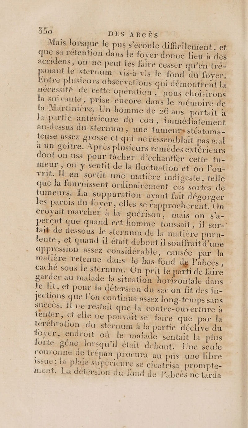 Mais lorsque le pus s'écoule difficilement , et que sa rétention dans le foyer donne lieu à des accidens, on ne peut les faire cesser qu’en tré- panant le sternum vish-vis le fond du foyer. Entre plusieurs observations Gui démontrent la nécessité de cétte Opération, nous choïicirons la suivante, prise éncore dans le mémoire de | la Martinière. Un homme de 26 ans portait à la partie antérieure du Cou, immédiatement au-dessus du sternum, une tumeurs stéatoma- teuse assez grosse et qui ne ressemblait pas mal à un pgoiître. Après plusieurs remèdes extérieurs dont on usa pour tâcher d’échauffer cette tu- ueur , On ÿ sentit de la fluctuation et on l’ou- viril. en sortit une matière indigeste , telle que la fournissent ordinairement ces sortes de tumeurs. La suppuration ayant fait dégorger les parois du foyer, elles se rapprocherent. On croyait marcher à la guérison, inais on $’a- percut que quand cet homme toussait, 1l sor- tai de dessous le sternum de la matière puru- lente, et qnand il était debout il souffrait d’une oppression assez considérable, causée par la matière retenue dans le bas-fond Pabces, cache sous le stérnum. On prit le parti de faire garder au malade la situation horizontale dans le Hit, et pour la détersion du sac on fit des in- jections que l’on continua assez long-temps sans succés. il ne restait que la contre-ouverture à ténter, et elle ne pouvait se faire que par la térébration -du stérnum à la partie déchive du loyemsendroit où le-maltde sentait la plus {orte gêne lorsqu'il était debout: Une seule couronne de irépan pProcura au pus une libre issue ; Ja pluie Supérieure $€ cicatrisa prompte- micnt. La délersion du fond de Pabeës ne tarda
