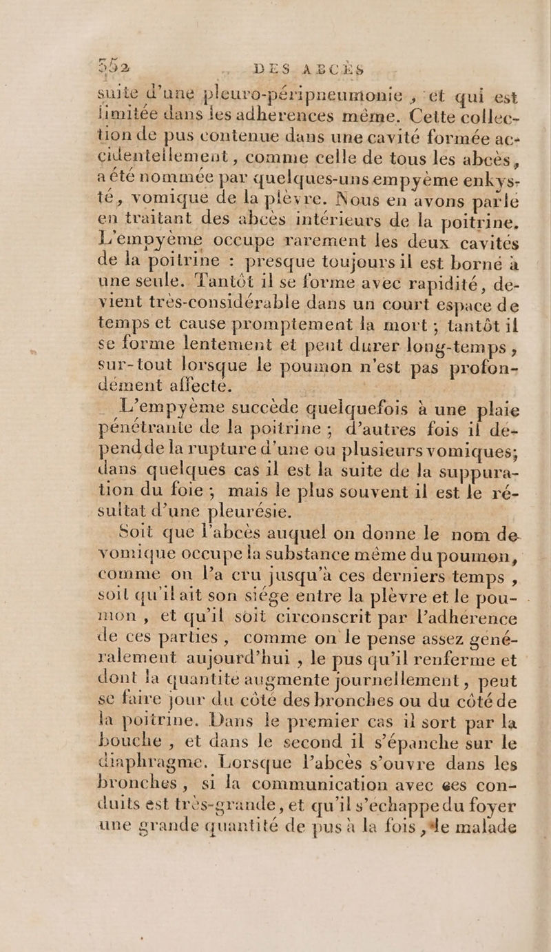 ré re suite d’une pleuro-péripneumonie , ‘ét qui est limitée dans les adherences même. Cette collec- tion de pus contenue dans une cavité formée ac- cidenteilement, comme celle de tous les abcès, a été nommée par quelques-uns empyéme enkys- té, vomique de la plèvre. Nous en avons parle en traitant des abcès intérieurs de la poitrine, L'empyème occupe rarement les deux cavités de la poitrine : presque toujours il est borné à une seule. Tantôt il se forme avec rapidité, de- vient tres-considérable dans un court espace de temps et cause promptement la mort ; tantôt il se forme lentement et pent durer long-temps, sur-tout lorsque le poumon n'est pas profon- dément affecte. | de L’empyème succède quelquefois à une plaie pénétrante de la poitrine; d’autres fois il dé- pendde la rupture d'une ou plusieurs vomiques; dans quelques cas il est la suite de la suppura- tion du foie; mais le plus souvent il est le ré- sulitat d’une pleurésie. Soit que l’abcès auquel on donne le nom de vomique occupe la substance même du poumon, comme on Pa cru jusqu’à ces derniers temps , soil qu'il ait son siége entre la plèvre et le pou- . mon, et quil soit circonscrit par l’adhérence de ces parties, comme on le pense assez gené- ralemeut aujourd’hui , le pus qu’il renferme et dont la quantité augmente journellement, peut se faire jour du côté des bronches ou du côté de la poitrine. Dans le premier cas il sort par la bouche , et dans le second il s’épanche sur le diaphragme. Lorsque l’abcès s’ouvre dans les bronches, si la communication avec ç6es con- duits est très-grande , et qu'il s’echappe du foyer une grande quantité de pus à la fois ,#e malade