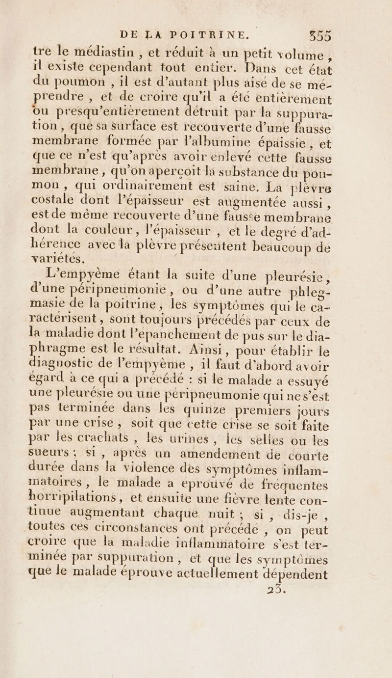 tre le médiastin , et réduit à un petit volume ë il existe cependant tout entier. Dans cet état du poumon , il est d'autant plus aise de se mé- prendre , et de croire qu'il a été entièrement ou presqu’entièrement détruit par la suppura- tion , que sa surface est recouverte d’une fausse membrane formée par l’albumine épaissie , et que ce n’est qu'après avoir enlevé cette fausse membrane , qu’on apercoit la substance du pou- mOn , qui ordinairement est saine, La plèvre costale dont l’épaisseur est augmentée aussi , est de même recouverte d’une fausse membrane dont la couleur, l'épaisseur , et le degre d’ad- hérence avec la plèvre présentent beaucoup de variétés. | L’empyème étant la suite d’une pleurésie, d’une péripneumonie, ou d’une autre phleg- masie de la poitrine, les Symptômes qui le ca- racterisent, sont toujours précédés par ceux de la maladie dont lepanchement de pus sur le dia- phragme est le résultat, Ainsi, pour établir le diagnostic de lempyème , il faut d'abord avoir égard à ce qui a précédé : si le malade a essuyé une pleurésie ou une peripneumonie qui ne s’est pas terminée dans les quinze premiers jours par une crise, soit que cette crise se soit faite par les crachats , les urines, les selles ou les sueurs; Si, après un amendement de courte durée dans la violence des symptômes inflam- matoires , le malade a éprouvé de fréquentes horripilations, et ensuite une fièvre lente con- tinue augmentant chaque nuit; si ; dis-je , toutes ces circonstances ont précédé , on peut croire que la maladie inflammatoire s'est ter- minée par Suppuration , et que les symptômes que le malade éprouve actuellement dépendent 20%