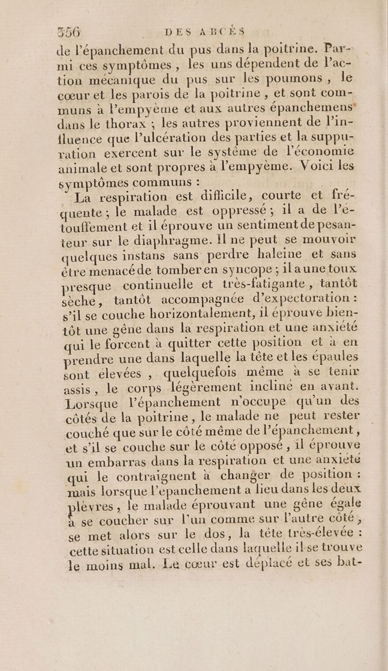 550 hWDES ABCÈS de l’épanchement du pus dans la poitrine. Par- mi ces symptômes , les uns dépendent de Pac- tion mécanique du pus sur les poumons, le cœur et les parois de la poitrine , et sont com- muns à l’empyème et aux autres épanchemens* dans le thorax ; les autres proviennent de Pin- {luence que lulcération des parties et la suppu- ration exercent sur le système de l’économie animale et sont propres à l’empyème. Voici les symptômes communs: La respiration est difficile, courte et fré- uente ; le malade est oppressé; il a de Pe- touffement et il éprouve un sentiment de pesan- teur sur le diaphragme. Il ne peut se mOUvVOIr quelques instans sans perdre haleine et sans étre menacé de tomber en syncope ; ilaunetoux presque continuelle et tres-fatigante , tantôt sèche, tantôt accompagnée d’expectoration : s’il se couche horizontalement, 1l éprouve bien- tôt une gêne dans la respiration et une anxiété qui le forcent à quitter cette position et à en prendre une dans laquelle la tête et les épaules sont élevées , quelquefois même à se tenir assis, le corps légèrement inclinée en avant. Lorsque l’épanchement n'occupe qu'un des côtés de la poitrine , le malade ne peut rester couché que sur le côté même de l’épanchement, et s’il se couche sur le côté opposé, il éprouve un embarras dans la respiration et une anxiete qui le contraignent à changer de position : mais lorsque l’epanchement a lieu dans les deux lèvres, le malade éprouvant une gène égale Û se coucher sur l'un comme sur l’autre côté, se met alors sur le dos, la tête très-élevée : cette situation est celle dans laquelle ikse trouve le moins mal. Le cœur est déplacé et ses bat-