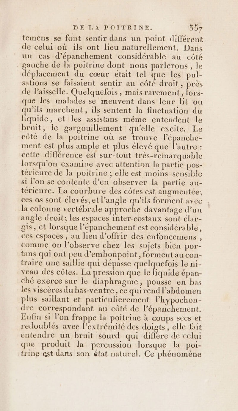 temens se font sentir dans un point différent de celui où ils ont lieu naturellement. Dans un Cas d’épanchement considérable au côté - gauche de la poitrine dont nous parlerons, le déplacement du cœur était tel que les pul- sations se faisaient sentir au côté droit, près de Paisselle. Quelquefois , mais rarement, lors- que les malades se meuvent dans leur lit ou qu’ils marchent, ils sentent la fluctuation du hquide, et les assistans même entendent le bruit, le gargouillement qu’elle excite. Le côte de la poitrine où se trouve l’'epanche- ment est plus ample et plus élevé que l'autre : cette différence est sur-tout très-remarquable lorsqu'on examine avec attention la partie pos- térieure de la poitrine ; elle est moins sensible si l’on se contente d’en observer la partie an- térieure. La courbure des côtes est augmentée; ces os sont élevés, et l'angle qu’ils forment avec la colonne vertébrale approche davantage d’un angle droit; les espaces inter-costaux sont élar- gts, et lorsque l’épanchement est considérable, ces espaces , au lieu d’offrir des enfoncemens , comme on l'observe chez les sujets bien por- tans qui ont peu d’embonpoint, forment au con- traire une saillie qui dépasse quelquefois le ni- veau des côtes. La pression que le iquide épan- ché exerce sur le diaphragme, pousse en bas les viscères du bas-ventre , ce quirend l'abdomen plus saillant et particulièrement l’hypochon- dre correspondant au côté de l’épanchement. Enfin si lon frappe la poitrine à coups secs et redoublés avec l’extrémité des doigts, elle fait entendre un bruit sourd qui diffère de celui que produit la percussion lorsque la poi- trine est dans son état naturel. Ce phénomene